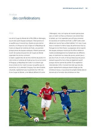 1012010 FIFA World Cup South Africa™
Analyse
des confédérations
Asie
Lors de la Coupe du Monde de la FIFA 2006 en Allemagne,
aucune des quatre équipes asiatiques n’était parvenue à
se qualiﬁer pour le second tour. Quatre ans plus tard en
revanche, en Afrique du Sud, le Japon et la République de
Corée ont disputé les huitièmes de ﬁnale, une première
puisque jamais des équipes asiatiques n’étaient parvenues
à sortir de la phase de poule lors de Coupes du Monde
organisées hors de leur continent.
Le Japon a gagné deux de ses trois matches de poule et ne
s’est incliné en huitièmes de ﬁnale qu’aux tirs au but contre
le Paraguay. La République de Corée n’a eu besoin que
d’une victoire et d’un match nul pour se qualiﬁer pour le
second tour où l’y attendait l’Uruguay, futur demi-ﬁnaliste.
L’Australie, représentant pour la première fois l’AFC lors
d’une Coupe du Monde, a mal débuté (défaite 0-4 contre
l’Allemagne), mais s’est reprise de manière spectaculaire
avec un match nul (face au Ghana) et une victoire (face
la Serbie), qui n’ont cependant pas sufﬁ pour emmener
les Socceroos en huitièmes de ﬁnale. La RDP Corée a bien
débuté son tournoi face au Brésil (défaite 1-2), mais n’a pas
réussi à maintenir le même niveau de performance face au
Portugal et à la Côte d’Ivoire. La progression de la majorité
des équipes asiatiques montre que les efforts réalisés en
matière de développement du football dans les différents
pays, et notamment au niveau des jeunes, portent peu à
peu leurs fruits. En outre, le fait que beaucoup de joueurs
évoluent aujourd’hui hors d’Asie est également positif
puisque cela leur permet de proﬁter d’une expérience
internationale. Enﬁn, il convient de noter que trois des
quatre représentants asiatiques étaient dirigés par des
entraîneurs locaux, ce qui prouve les progrès réalisés dans le
domaine de la formation des entraîneurs en Asie.
 
