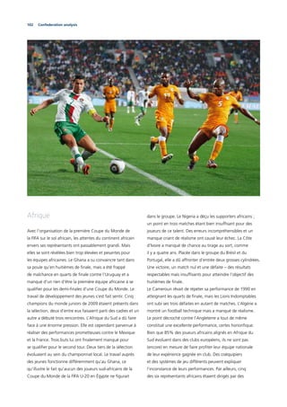 102 Confederation analysis
Afrique
Avec l’organisation de la première Coupe du Monde de
la FIFA sur le sol africain, les attentes du continent africain
envers ses représentants ont passablement grandi. Mais
elles se sont révélées bien trop élevées et pesantes pour
les équipes africaines. Le Ghana a su convaincre tant dans
sa poule qu’en huitièmes de ﬁnale, mais a été frappé
de malchance en quarts de ﬁnale contre l’Uruguay et a
manqué d’un rien d’être la première équipe africaine à se
qualiﬁer pour les demi-ﬁnales d’une Coupe du Monde. Le
travail de développement des jeunes s’est fait sentir. Cinq
champions du monde juniors de 2009 étaient présents dans
la sélection, deux d’entre eux faisaient parti des cadres et un
autre a débuté trois rencontres. L’Afrique du Sud a dû faire
face à une énorme pression. Elle est cependant parvenue à
réaliser des performances prometteuses contre le Mexique
et la France. Trois buts lui ont ﬁnalement manqué pour
se qualiﬁer pour le second tour. Deux tiers de la sélection
évoluaient au sein du championnat local. Le travail auprès
des jeunes fonctionne différemment qu’au Ghana, ce
qu’illustre le fait qu’aucun des joueurs sud-africains de la
Coupe du Monde de la FIFA U-20 en Égypte ne ﬁgurait
dans le groupe. Le Nigeria a déçu les supporters africains ;
un point en trois matches étant bien insufﬁsant pour des
joueurs de ce talent. Des erreurs incompréhensibles et un
manque criant de réalisme ont causé leur échec. La Côte
d’Ivoire a manqué de chance au tirage au sort, comme
il y a quatre ans. Placée dans le groupe du Brésil et du
Portugal, elle a dû affronter d’entrée deux grosses cylindrées.
Une victoire, un match nul et une défaite – des résultats
respectables mais insufﬁsants pour atteindre l’objectif des
huitièmes de ﬁnale.
Le Cameroun rêvait de répéter sa performance de 1990 en
atteignant les quarts de ﬁnale, mais les Lions Indomptables
ont subi ses trois défaites en autant de matches. L’Algérie a
montré un football technique mais a manqué de réalisme.
Le point décroché contre l’Angleterre a tout de même
constitué une excellente performance, certes honoriﬁque.
Bien que 85% des joueurs africains alignés en Afrique du
Sud évoluent dans des clubs européens, ils ne sont pas
(encore) en mesure de faire proﬁter leur équipe nationale
de leur expérience gagnée en club. Des coéquipiers
et des systèmes de jeu différents peuvent expliquer
l’inconstance de leurs performances. Par ailleurs, cinq
des six représentants africains étaient dirigés par des
 