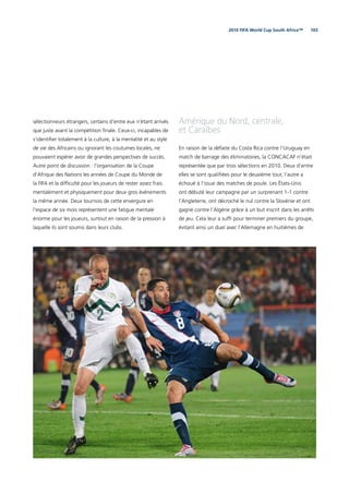 1032010 FIFA World Cup South Africa™
Amérique du Nord, centrale,
et Caraïbes
En raison de la défaite du Costa Rica contre l’Uruguay en
match de barrage des éliminatoires, la CONCACAF n’était
représentée que par trois sélections en 2010. Deux d’entre
elles se sont qualiﬁées pour le deuxième tour, l’autre a
échoué à l’issue des matches de poule. Les États-Unis
ont débuté leur campagne par un surprenant 1-1 contre
l’Angleterre, ont décroché le nul contre la Slovénie et ont
gagné contre l’Algérie grâce à un but inscrit dans les arrêts
de jeu. Cela leur a sufﬁ pour terminer premiers du groupe,
évitant ainsi un duel avec l’Allemagne en huitièmes de
sélectionneurs étrangers, certains d’entre eux n’étant arrivés
que juste avant la compétition ﬁnale. Ceux-ci, incapables de
s’identiﬁer totalement à la culture, à la mentalité et au style
de vie des Africains ou ignorant les coutumes locales, ne
pouvaient espérer avoir de grandes perspectives de succès.
Autre point de discussion : l’organisation de la Coupe
d’Afrique des Nations les années de Coupe du Monde de
la FIFA et la difﬁculté pour les joueurs de rester assez frais
mentalement et physiquement pour deux gros événements
la même année. Deux tournois de cette envergure en
l’espace de six mois représentent une fatigue mentale
énorme pour les joueurs, surtout en raison de la pression à
laquelle ils sont soumis dans leurs clubs.
 