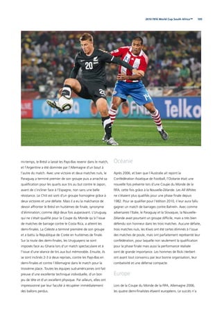 1052010 FIFA World Cup South Africa™
mi-temps, le Brésil a laissé les Pays-Bas revenir dans le match,
et l’Argentine a été dominée par l’Allemagne d’un bout à
l’autre du match. Avec une victoire et deux matches nuls, le
Paraguay a terminé premier de son groupe puis a arraché sa
qualiﬁcation pour les quarts aux tirs au but contre le Japon,
avant de s’incliner face à l’Espagne, non sans une belle
résistance. Le Chili est sorti d’un groupe homogène grâce à
deux victoires et une défaite. Mais il a eu la malchance de
devoir affronter le Brésil en huitièmes de ﬁnale, synonyme
d’élimination, comme déjà deux fois auparavant. L’Uruguay,
qui ne s’était qualiﬁé pour la Coupe du Monde qu’à l’issue
de matches de barrage contre le Costa Rica, a atteint les
demi-ﬁnales. La Celeste a terminé première de son groupe
et a battu la République de Corée en huitièmes de ﬁnale.
Sur la route des demi-ﬁnales, les Uruguayens se sont
imposés face au Ghana lors d’un match spectaculaire et à
l’issue d’une séance de tirs aux but mémorable. Ensuite, ils
se sont inclinés 2-3 à deux reprises, contre les Pays-Bas en
demi-ﬁnales et contre l’Allemagne dans le match pour la
troisième place. Toutes les équipes sud-américaines ont fait
preuve d’une excellente technique individuelle, d’un bon
jeu de tête et d’un excellent physique. Par ailleurs, elles ont
impressionné par leur faculté à récupérer immédiatement
des ballons perdus.
Océanie
Après 2006, et bien que l’Australie ait rejoint la
Confédération Asiatique de Football, l’Océanie était une
nouvelle fois présente lors d’une Coupe du Monde de la
FIFA, cette fois grâce à la Nouvelle-Zélande. Les All Whites
ne s’étaient plus qualiﬁés pour une phase ﬁnale depuis
1982. Pour se qualiﬁer pour l’édition 2010, il leur aura fallu
gagner un match de barrages contre Bahreïn. Avec comme
adversaires l’Italie, le Paraguay et la Slovaquie, la Nouvelle-
Zélande avait pourtant un groupe difﬁcile, mais a très bien
défendu son honneur dans les trois matches. Aucune défaite,
trois matches nuls, les Kiwis ont été certes éliminés à l’issue
des matches de poule, mais ont parfaitement représenté leur
confédération, pour laquelle non seulement la qualiﬁcation
pour la phase ﬁnale mais aussi la performance réalisée
sont de grande importance. Les hommes de Ricki Herbert
ont avant tout convaincu par leur bonne organisation, leur
combativité et une défense compacte.
Europe
Lors de la Coupe du Monde de la FIFA, Allemagne 2006,
les quatre demi-ﬁnalistes étaient européens. Le succès n’a
 
