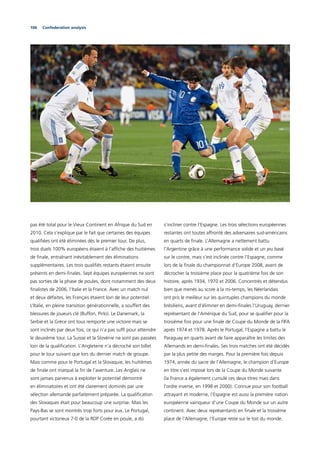 106 Confederation analysis
pas été total pour le Vieux Continent en Afrique du Sud en
2010. Cela s’explique par le fait que certaines des équipes
qualiﬁées ont été éliminées dès le premier tour. De plus,
trois duels 100% européens étaient à l’afﬁche des huitièmes
de ﬁnale, entraînant inévitablement des éliminations
supplémentaires. Les trois qualiﬁés restants étaient ensuite
présents en demi-ﬁnales. Sept équipes européennes ne sont
pas sorties de la phase de poules, dont notamment des deux
ﬁnalistes de 2006, l’Italie et la France. Avec un match nul
et deux défaites, les Français étaient loin de leur potentiel.
L’Italie, en pleine transition générationnelle, a souffert des
blessures de joueurs clé (Buffon, Pirlo). Le Danemark, la
Serbie et la Grèce ont tous remporté une victoire mais se
sont inclinés par deux fois, ce qui n’a pas sufﬁ pour atteindre
le deuxième tour. La Suisse et la Slovénie ne sont pas passées
loin de la qualiﬁcation. L’Angleterre n’a décroché son billet
pour le tour suivant que lors du dernier match de groupe.
Mais comme pour le Portugal et la Slovaquie, les huitièmes
de ﬁnale ont marqué la ﬁn de l’aventure. Les Anglais ne
sont jamais parvenus à exploiter le potentiel démontré
en éliminatoires et ont été clairement dominés par une
sélection allemande parfaitement préparée. La qualiﬁcation
des Slovaques était pour beaucoup une surprise. Mais les
Pays-Bas se sont montrés trop forts pour eux. Le Portugal,
pourtant victorieux 7-0 de la RDP Corée en poule, a dû
s’incliner contre l’Espagne. Les trois sélections européennes
restantes ont toutes affronté des adversaires sud-américains
en quarts de ﬁnale. L’Allemagne a nettement battu
l’Argentine grâce à une performance solide et un jeu basé
sur le contre, mais s’est inclinée contre l’Espagne, comme
lors de la ﬁnale du championnat d’Europe 2008, avant de
décrocher la troisième place pour la quatrième fois de son
histoire, après 1934, 1970 et 2006. Concentrés et détendus
bien que menés au score à la mi-temps, les Néerlandais
ont pris le meilleur sur les quintuples champions du monde
brésiliens, avant d’éliminer en demi-ﬁnales l’Uruguay, dernier
représentant de l’Amérique du Sud, pour se qualiﬁer pour la
troisième fois pour une ﬁnale de Coupe du Monde de la FIFA
après 1974 et 1978. Après le Portugal, l’Espagne a battu le
Paraguay en quarts avant de faire apparaître les limites des
Allemands en demi-ﬁnales. Ses trois matches ont été décidés
par la plus petite des marges. Pour la première fois depuis
1974, année du sacre de l’Allemagne, le champion d’Europe
en titre s’est imposé lors de la Coupe du Monde suivante
(la France a également cumulé ces deux titres mais dans
l’ordre inverse, en 1998 et 2000). Connue pour son football
attrayant et moderne, l’Espagne est aussi la première nation
européenne vainqueur d’une Coupe du Monde sur un autre
continent. Avec deux représentants en ﬁnale et la troisième
place de l’Allemagne, l’Europe reste sur le toit du monde.
 