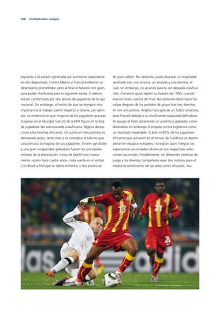 108 Confederation analysis
expuesto a la presión generada por la enorme expectativa
en ella depositada. Contra México y Francia evidenció un
desempeño prometedor, pero al ﬁnal le faltaron tres goles
para poder clasiﬁcarse para la siguiente ronda. El elenco
estuvo conformado por dos tercios de jugadores de la liga
nacional. Sin embargo, el hecho de que se otorgara otra
importancia al trabajo juvenil respecto a Ghana, por ejem-
plo, se evidenció en que ninguno de los jugadores que par-
ticiparan en el Mundial Sub-20 de la FIFA ﬁguró en la lista
de jugadores del seleccionado sudafricano. Nigeria decep-
cionó a los hinchas africanos. Un punto en tres partidos es
demasiado poco, tanto más si se considera el talento que
caracteriza a la mayoría de sus jugadores. Errores garrafales
y una gran incapacidad goleadora fueron los principales
motivos de la eliminación. Costa de Marﬁl tuvo nueva-
mente –como hace cuatro años– mala suerte en el sorteo.
Con Brasil y Portugal se debió enfrentar a dos potencias
de gran calibre. No obstante, pudo alcanzar un respetable
resultado con una victoria, un empate y una derrota, el
cual, sin embargo, no alcanzó para la tan deseada clasiﬁca-
ción. Camerún quiso repetir su hazaña de 1990, cuando
avanzó hasta cuartos de ﬁnal. No obstante debió hacer las
valijas después de los partidos de grupo tras tres derrotas
en tres encuentros. Argelia hizo gala de un fútbol atractivo,
pero fracasó debido a su insuﬁciente capacidad deﬁnidora.
Al equipo le faltó claramente un auténtico goleador, consi-
derándose sin embargo el empate contra Inglaterra como
un resultado respetable. Si bien el 85% de los jugadores
africanos que actuaron en el torneo de Sudáfrica se desem-
peñan en equipos europeos, no logran (aún) integrar las
experiencias acumuladas afuera en sus respectivas selec-
ciones nacionales. Posiblemente, los diferentes sistemas de
juego y los diversos compañeros sean dos motivos para el
mediocre rendimiento de las selecciones africanas. Asi-
 