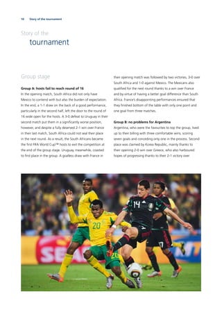 10 Story of the tournament
Story of the
tournament
Group stage
Group A: hosts fail to reach round of 16
In the opening match, South Africa did not only have
Mexico to contend with but also the burden of expectation.
In the end, a 1-1 draw on the back of a good performance,
particularly in the second half, left the door to the round of
16 wide open for the hosts. A 3-0 defeat to Uruguay in their
second match put them in a signiﬁcantly worse position,
however, and despite a fully deserved 2-1 win over France
in their last match, South Africa could not seal their place
in the next round. As a result, the South Africans became
the ﬁrst FIFA World Cup™ hosts to exit the competition at
the end of the group stage. Uruguay, meanwhile, coasted
to ﬁrst place in the group. A goalless draw with France in
their opening match was followed by two victories, 3-0 over
South Africa and 1-0 against Mexico. The Mexicans also
qualiﬁed for the next round thanks to a win over France
and by virtue of having a better goal difference than South
Africa. France’s disappointing performances ensured that
they ﬁnished bottom of the table with only one point and
one goal from three matches.
Group B: no problems for Argentina
Argentina, who were the favourites to top the group, lived
up to their billing with three comfortable wins, scoring
seven goals and conceding only one in the process. Second
place was claimed by Korea Republic, mainly thanks to
their opening 2-0 win over Greece, who also harboured
hopes of progressing thanks to their 2-1 victory over
 