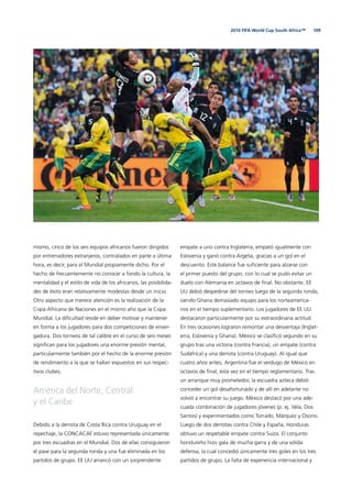 1092010 FIFA World Cup South Africa™
mismo, cinco de los seis equipos africanos fueron dirigidos
por entrenadores extranjeros, contratados en parte a última
hora, es decir, para el Mundial propiamente dicho. Por el
hecho de frecuentemente no conocer a fondo la cultura, la
mentalidad y el estilo de vida de los africanos, las posibilida-
des de éxito eran relativamente modestas desde un inicio.
Otro aspecto que merece atención es la realización de la
Copa Africana de Naciones en el mismo año que la Copa
Mundial. La diﬁcultad reside en deber motivar y mantener
en forma a los jugadores para dos competiciones de enver-
gadura. Dos torneos de tal calibre en el curso de seis meses
signiﬁcan para los jugadores una enorme presión mental,
particularmente también por el hecho de la enorme presión
de rendimiento a la que se hallan expuestos en sus respec-
tivos clubes.
América del Norte, Central
y el Caribe
Debido a la derrota de Costa Rica contra Uruguay en el
repechaje, la CONCACAF estuvo representada únicamente
por tres escuadras en el Mundial. Dos de ellas consiguieron
el pase para la segunda ronda y una fue eliminada en los
partidos de grupo. EE UU arrancó con un sorprendente
empate a uno contra Inglaterra, empató igualmente con
Eslovenia y ganó contra Argelia, gracias a un gol en el
descuento. Este balance fue suﬁciente para alzarse con
el primer puesto del grupo, con lo cual se pudo evitar un
duelo con Alemania en octavos de ﬁnal. No obstante, EE
UU debió despedirse del torneo luego de la segunda ronda,
siendo Ghana demasiado equipo para los norteamerica-
nos en el tiempo suplementario. Los jugadores de EE UU
destacaron particularmente por su extraordinaria actitud.
En tres ocasiones lograron remontar una desventaja (Inglat-
erra, Eslovenia y Ghana). México se clasiﬁcó segundo en su
grupo tras una victoria (contra Francia), un empate (contra
Sudáfrica) y una derrota (contra Uruguay). Al igual que
cuatro años antes, Argentina fue el verdugo de México en
octavos de ﬁnal, esta vez en el tiempo reglamentario. Tras
un arranque muy prometedor, la escuadra azteca debió
conceder un gol desafortunado y de allí en adelante no
volvió a encontrar su juego. México destacó por una ade-
cuada combinación de jugadores jóvenes (p. ej. Vela, Dos
Santos) y experimentados como Torrado, Márquez y Osorio.
Luego de dos derrotas contra Chile y España, Honduras
obtuvo un respetable empate contra Suiza. El conjunto
hondureño hizo gala de mucha garra y de una sólida
defensa, la cual concedió únicamente tres goles en los tres
partidos de grupo. La falta de experiencia internacional y
 