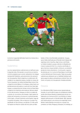 110 Confederation analysis
la enorme incapacidad deﬁnidora fueron los motivos de su
prematura eliminación.
Sudamérica
Los cinco representativos sudamericanos se clasiﬁcaron para
la segunda ronda. Ello equivale a una primicia y es testimo-
nio de los progresos que se vienen realizando en los trabajos
de desarrollo futbolístico, particularmente en las asociacio-
nes más pequeñas. Brasil y Argentina no evidenciaron diﬁ-
cultades en sus respectivos grupos y también en octavos de
ﬁnal se impusieron con relativa facilidad (Brasil contra Chile
y Argentina contra México). Sin embargo, ambos fueron sor-
prendentemente eliminados en cuartos de ﬁnal. Brasil dejó
escapar su ventaja del primer tiempo contra los Países Bajos,
y Argentina fue totalmente dominada por Alemania desde
el inicio del encuentro. Paraguay se colocó a la cabeza de
su grupo con una victoria y dos empates. Logró superar los
octavos de ﬁnal gracias a la victoria en la tanda de penales
contra Japón, y fracasó ﬁnalmente contra España, luego de
un partido muy parejo. Chile se impuso en un grupo muy
equilibrado con dos victorias y una derrota. Su mala suerte
fue toparse con Brasil en octavos de ﬁnal, quien ya había
batido a Chile en dos Mundiales precedentes. Uruguay,
que se había clasiﬁcado para el Mundial recién después del
repechaje contra Costa Rica, llegó incluso a semiﬁnales.
La Celeste encabezó su grupo y derrotó a la República de
Corea en octavos de ﬁnal. En su marcha a semiﬁnales, la
garra charrúa se impuso también a Ghana en una tanda de
penales de intenso dramatismo. A continuación, siguieron
dos derrotas por 3 a 2 contra los Países Bajos en semiﬁnales
y contra Alemania por el tercer puesto. Todas las escuadras
sudamericanas destacaron por su habilidad individual, peli-
groso juego de cabeza y extraordinaria condición física. Asi-
mismo, se lucieron en la recuperación inmediata del balón.
Oceanía
En el Mundial de 2006, Oceanía estuvo representada por
Australia, la cual se adhirió luego a la confederación asiática,
siendo ahora Nueva Zelanda la representante de esta con-
federación en el torneo de 2010. Los All Whites no habían
logrado clasiﬁcarse para un Mundial desde 1982, logrando
esta hazaña gracias a una victoria en los repechajes contra
Bahréin. Nueva Zelanda se encontró en un grupo muy
combativo con Italia, Paraguay y Eslovaquia; sin embargo, se
 