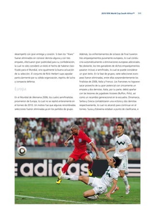1112010 FIFA World Cup South Africa™
desempeñó con gran entrega y corazón. Si bien los “Kiwis”
fueran eliminados sin conocer derrota alguna y con tres
empates, efectuaron gran publicidad para su confederación,
la cual no sólo consideró un éxito el hecho de haberse clasi-
ﬁcado para el Mundial, sino igualmente la buena actuación
de su selección. El conjunto de Ricki Herbert supo agradar
particularmente por su sólida organización, espíritu de lucha
y compacta defensa.
Europa
En el Mundial de Alemania 2006, los cuatro semiﬁnalistas
provinieron de Europa, lo cual no se repitió enteramente en
el torneo de 2010. Un motivo fue que algunas renombradas
selecciones fueron eliminadas ya en los partidos de grupo.
Además, los enfrentamientos de octavos de ﬁnal tuvieron
tres emparejamientos puramente europeos, lo cual condu-
ciría automáticamente a eliminaciones europeas adicionales.
No obstante, los tres ganadores de dichos emparejamientos
pasaron incluso a semiﬁnales, lo cual se puede considerar
un gran éxito. En la fase de grupos, siete selecciones euro-
peas fueron eliminadas, entre ellas sorprendentemente los
ﬁnalistas de 2006, Italia y Francia. Los franceses no lograron
sacar provecho de su gran potencial con únicamente un
empate y dos derrotas. Italia, por su parte, debió apañar
con las lesiones de jugadores titulares (Buffon, Pirlo), así
como un recambio generacional en la escuadra. Dinamarca,
Serbia y Grecia contabilizaron una victoria y dos derrotas
respectivamente, lo cual no alcanzó para continuar en el
torneo. Suiza y Eslovenia estaban a punto de clasiﬁcarse, e
 