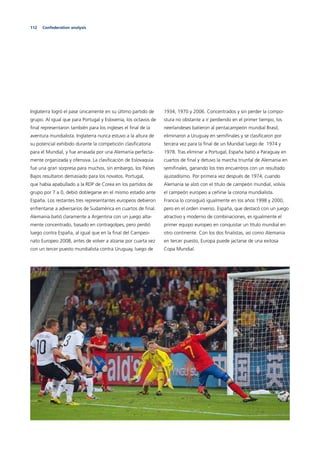 112 Confederation analysis
Inglaterra logró el pase únicamente en su último partido de
grupo. Al igual que para Portugal y Eslovenia, los octavos de
ﬁnal representaron también para los ingleses el ﬁnal de la
aventura mundialista. Inglaterra nunca estuvo a la altura de
su potencial exhibido durante la competición clasiﬁcatoria
para el Mundial, y fue arrasada por una Alemania perfecta-
mente organizada y ofensiva. La clasiﬁcación de Eslovaquia
fue una gran sorpresa para muchos, sin embargo, los Países
Bajos resultaron demasiado para los novatos. Portugal,
que había apabullado a la RDP de Corea en los partidos de
grupo por 7 a 0, debió doblegarse en el mismo estadio ante
España. Los restantes tres representantes europeos debieron
enfrentarse a adversarios de Sudamérica en cuartos de ﬁnal.
Alemania batió claramente a Argentina con un juego alta-
mente concentrado, basado en contragolpes, pero perdió
luego contra España, al igual que en la ﬁnal del Campeo-
nato Europeo 2008, antes de volver a alzarse por cuarta vez
con un tercer puesto mundialista contra Uruguay, luego de
1934, 1970 y 2006. Concentrados y sin perder la compo-
stura no obstante a ir perdiendo en el primer tiempo, los
neerlandeses batieron al pentacampeón mundial Brasil,
eliminaron a Uruguay en semiﬁnales y se clasiﬁcaron por
tercera vez para la ﬁnal de un Mundial luego de 1974 y
1978. Tras eliminar a Portugal, España batió a Paraguay en
cuartos de ﬁnal y detuvo la marcha triunfal de Alemania en
semiﬁnales, ganando los tres encuentros con un resultado
ajustadísimo. Por primera vez después de 1974, cuando
Alemania se alzó con el título de campeón mundial, volvía
el campeón europeo a ceñirse la corona mundialista.
Francia lo consiguió igualmente en los años 1998 y 2000,
pero en el orden inverso. España, que destacó con un juego
atractivo y moderno de combinaciones, es igualmente el
primer equipo europeo en conquistar un título mundial en
otro continente. Con los dos ﬁnalistas, así como Alemania
en tercer puesto, Europa puede jactarse de una exitosa
Copa Mundial.
 