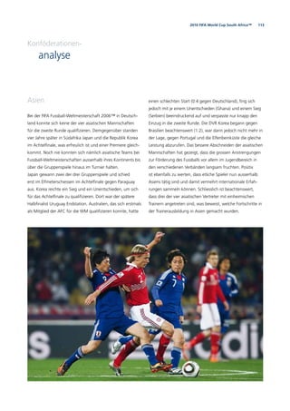 1132010 FIFA World Cup South Africa™
Asien
Bei der FIFA Fussball-Weltmeisterschaft 2006™ in Deutsch-
land konnte sich keine der vier asiatischen Mannschaften
für die zweite Runde qualiﬁzieren. Demgegenüber standen
vier Jahre später in Südafrika Japan und die Republik Korea
im Achtelﬁnale, was erfreulich ist und einer Premiere gleich-
kommt. Noch nie konnten sich nämlich asiatische Teams bei
Fussball-Weltmeisterschaften ausserhalb ihres Kontinents bis
über die Gruppenspiele hinaus im Turnier halten.
Japan gewann zwei der drei Gruppenspiele und schied
erst im Elfmeterschiessen im Achtelﬁnale gegen Paraguay
aus. Korea reichte ein Sieg und ein Unentschieden, um sich
für das Achtelﬁnale zu qualiﬁzieren. Dort war der spätere
Halbﬁnalist Uruguay Endstation. Australien, das sich erstmals
als Mitglied der AFC für die WM qualiﬁzieren konnte, hatte
einen schlechten Start (0:4 gegen Deutschland), ﬁng sich
jedoch mit je einem Unentschieden (Ghana) und einem Sieg
(Serbien) beeindruckend auf und verpasste nur knapp den
Einzug in die zweite Runde. Die DVR Korea begann gegen
Brasilien beachtenswert (1:2), war dann jedoch nicht mehr in
der Lage, gegen Portugal und die Elfenbeinküste die gleiche
Leistung abzurufen. Das bessere Abschneiden der asiatischen
Mannschaften hat gezeigt, dass die grossen Anstrengungen
zur Förderung des Fussballs vor allem im Jugendbereich in
den verschiedenen Verbänden langsam fruchten. Positiv
ist ebenfalls zu werten, dass etliche Spieler nun ausserhalb
Asiens tätig sind und damit vermehrt internationale Erfah-
rungen sammeln können. Schliesslich ist beachtenswert,
dass drei der vier asiatischen Vertreter mit einheimischen
Trainern angetreten sind, was beweist, welche Fortschritte in
der Trainerausbildung in Asien gemacht wurden.
Konföderationen-
analyse
 