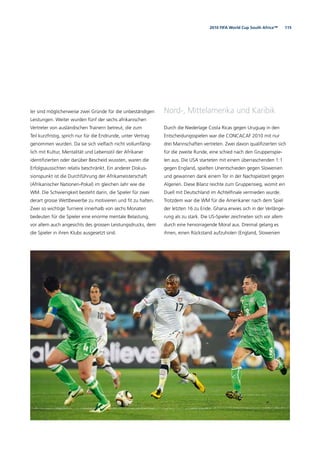 1152010 FIFA World Cup South Africa™
ler sind möglicherweise zwei Gründe für die unbeständigen
Leistungen. Weiter wurden fünf der sechs afrikanischen
Vertreter von ausländischen Trainern betreut, die zum
Teil kurzfristig, sprich nur für die Endrunde, unter Vertrag
genommen wurden. Da sie sich vielfach nicht vollumfäng-
lich mit Kultur, Mentalität und Lebensstil der Afrikaner
identiﬁzierten oder darüber Bescheid wussten, waren die
Erfolgsaussichten relativ beschränkt. Ein anderer Diskus-
sionspunkt ist die Durchführung der Afrikameisterschaft
(Afrikanischer Nationen-Pokal) im gleichen Jahr wie die
WM. Die Schwierigkeit besteht darin, die Spieler für zwei
derart grosse Wettbewerbe zu motivieren und ﬁt zu halten.
Zwei so wichtige Turniere innerhalb von sechs Monaten
bedeuten für die Spieler eine enorme mentale Belastung,
vor allem auch angesichts des grossen Leistungsdrucks, dem
die Spieler in ihren Klubs ausgesetzt sind.
Nord-, Mittelamerika und Karibik
Durch die Niederlage Costa Ricas gegen Uruguay in den
Entscheidungsspielen war die CONCACAF 2010 mit nur
drei Mannschaften vertreten. Zwei davon qualiﬁzierten sich
für die zweite Runde, eine schied nach den Gruppenspie-
len aus. Die USA starteten mit einem überraschenden 1:1
gegen England, spielten Unentschieden gegen Slowenien
und gewannen dank einem Tor in der Nachspielzeit gegen
Algerien. Diese Bilanz reichte zum Gruppensieg, womit ein
Duell mit Deutschland im Achtelﬁnale vermieden wurde.
Trotzdem war die WM für die Amerikaner nach dem Spiel
der letzten 16 zu Ende. Ghana erwies sich in der Verlänge-
rung als zu stark. Die US-Spieler zeichneten sich vor allem
durch eine hervorragende Moral aus. Dreimal gelang es
ihnen, einen Rückstand aufzuholen (England, Slowenien
 