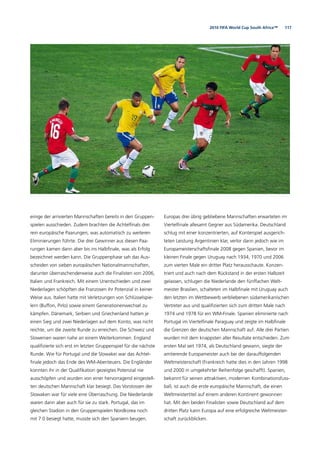 1172010 FIFA World Cup South Africa™
einige der arrivierten Mannschaften bereits in den Gruppen-
spielen ausschieden. Zudem brachten die Achtelﬁnals drei
rein europäische Paarungen, was automatisch zu weiteren
Eliminierungen führte. Die drei Gewinner aus diesen Paa-
rungen kamen dann aber bis ins Halbﬁnale, was als Erfolg
bezeichnet werden kann. Die Gruppenphase sah das Aus-
scheiden von sieben europäischen Nationalmannschaften,
darunter überraschenderweise auch die Finalisten von 2006,
Italien und Frankreich. Mit einem Unentschieden und zwei
Niederlagen schöpften die Franzosen ihr Potenzial in keiner
Weise aus. Italien hatte mit Verletzungen von Schlüsselspie-
lern (Buffon, Pirlo) sowie einem Generationenwechsel zu
kämpfen. Dänemark, Serbien und Griechenland hatten je
einen Sieg und zwei Niederlagen auf dem Konto, was nicht
reichte, um die zweite Runde zu erreichen. Die Schweiz und
Slowenien waren nahe an einem Weiterkommen. England
qualiﬁzierte sich erst im letzten Gruppenspiel für die nächste
Runde. Wie für Portugal und die Slowakei war das Achtel-
ﬁnale jedoch das Ende des WM-Abenteuers. Die Engländer
konnten ihr in der Qualiﬁkation gezeigtes Potenzial nie
ausschöpfen und wurden von einer hervorragend eingestell-
ten deutschen Mannschaft klar besiegt. Das Vorstossen der
Slowaken war für viele eine Überraschung. Die Niederlande
waren dann aber auch für sie zu stark. Portugal, das im
gleichen Stadion in den Gruppenspielen Nordkorea noch
mit 7:0 besiegt hatte, musste sich den Spaniern beugen.
Europas drei übrig gebliebene Mannschaften erwarteten im
Viertelﬁnale allesamt Gegner aus Südamerika. Deutschland
schlug mit einer konzentrierten, auf Konterspiel ausgerich-
teten Leistung Argentinien klar, verlor dann jedoch wie im
Europameisterschaftsﬁnale 2008 gegen Spanien, bevor im
kleinen Finale gegen Uruguay nach 1934, 1970 und 2006
zum vierten Male ein dritter Platz herausschaute. Konzen-
triert und auch nach dem Rückstand in der ersten Halbzeit
gelassen, schlugen die Niederlande den fünffachen Welt-
meister Brasilien, schalteten im Halbﬁnale mit Uruguay auch
den letzten im Wettbewerb verbliebenen südamerikanischen
Vertreter aus und qualiﬁzierten sich zum dritten Male nach
1974 und 1978 für ein WM-Finale. Spanien eliminierte nach
Portugal im Viertelﬁnale Paraguay und zeigte im Halbﬁnale
die Grenzen der deutschen Mannschaft auf. Alle drei Partien
wurden mit dem knappsten aller Resultate entschieden. Zum
ersten Mal seit 1974, als Deutschland gewann, siegte der
amtierende Europameister auch bei der darauffolgenden
Weltmeisterschaft (Frankreich hatte dies in den Jahren 1998
und 2000 in umgekehrter Reihenfolge geschafft). Spanien,
bekannt für seinen attraktiven, modernen Kombinationsfuss-
ball, ist auch die erste europäische Mannschaft, die einen
Weltmeistertitel auf einem anderen Kontinent gewonnen
hat. Mit den beiden Finalisten sowie Deutschland auf dem
dritten Platz kann Europa auf eine erfolgreiche Weltmeister-
schaft zurückblicken.
 