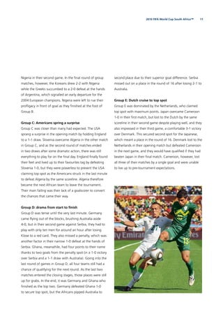 112010 FIFA World Cup South Africa™
Nigeria in their second game. In the ﬁnal round of group
matches, however, the Koreans drew 2-2 with Nigeria
while the Greeks succumbed to a 2-0 defeat at the hands
of Argentina, which signalled an early departure for the
2004 European champions. Nigeria were left to rue their
proﬂigacy in front of goal as they ﬁnished at the foot of
Group B.
Group C: Americans spring a surprise
Group C was closer than many had expected. The USA
sprang a surprise in the opening match by holding England
to a 1-1 draw. Slovenia overcame Algeria in the other match
in Group C, and as the second round of matches ended
in two draws after some dramatic action, there was still
everything to play for on the ﬁnal day. England ﬁnally found
their feet and lived up to their favourites tag by defeating
Slovenia 1-0, but they were powerless to prevent the USA
claiming top spot as the Americans struck in the last minute
to defeat Algeria by the same scoreline. Algeria therefore
became the next African team to leave the tournament.
Their main failing was their lack of a goalscorer to convert
the chances that came their way.
Group D: drama from start to ﬁnish
Group D was tense until the very last minute. Germany
came ﬂying out of the blocks, brushing Australia aside
4-0, but in their second game against Serbia, they had to
play with only ten men for around an hour after losing
Klose to a red card. They also missed a penalty, which was
another factor in their narrow 1-0 defeat at the hands of
Serbia. Ghana, meanwhile, had four points to their name
thanks to two goals from the penalty spot (in a 1-0 victory
over Serbia and a 1-1 draw with Australia). Going into the
last round of games in Group D, all four teams still had a
chance of qualifying for the next round. As the last two
matches entered the closing stages, those places were still
up for grabs. In the end, it was Germany and Ghana who
ﬁnished as the top two. Germany defeated Ghana 1-0
to secure top spot, but the Africans pipped Australia to
second place due to their superior goal difference. Serbia
missed out on a place in the round of 16 after losing 2-1 to
Australia.
Group E: Dutch cruise to top spot
Group E was dominated by the Netherlands, who claimed
top spot with maximum points. Japan overcame Cameroon
1-0 in their ﬁrst match, but lost to the Dutch by the same
scoreline in their second game despite playing well, and they
also impressed in their third game, a comfortable 3-1 victory
over Denmark. This secured second spot for the Japanese,
which meant a place in the round of 16. Denmark lost to the
Netherlands in their opening match but defeated Cameroon
in the next game, and they would have qualiﬁed if they had
beaten Japan in their ﬁnal match. Cameroon, however, lost
all three of their matches by a single goal and were unable
to live up to pre-tournament expectations.
 
