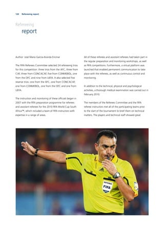 120 Refereeing report
Refereeing
report
Author: José María García-Aranda Encinar
The FIFA Referees Committee selected 24 refereeing trios
for this competition: three trios from the AFC, three from
CAF, three from CONCACAF, ﬁve from CONMEBOL, one
from the OFC and nine from UEFA. It also selected ﬁve
reserve trios: one from the AFC, one from CONCACAF,
one from CONMEBOL, one from the OFC and one from
UEFA.
The instruction and monitoring of these ofﬁcials began in
2007 with the FIFA preparation programme for referees
and assistant referees for the 2010 FIFA World Cup South
Africa™, which included a team of FIFA instructors with
expertise in a range of areas.
All of these referees and assistant referees had taken part in
the regular preparation and monitoring workshops, as well
as FIFA competitions. Furthermore, a virtual platform was
launched that enabled permanent communication to take
place with the referees, as well as continuous control and
monitoring.
In addition to the technical, physical and psychological
activities, a thorough medical examination was carried out in
February 2010.
The members of the Referees Committee and the FIFA
referee instructors met all of the participating teams prior
to the start of the tournament to brief them on technical
matters. The players and technical staff showed great
 