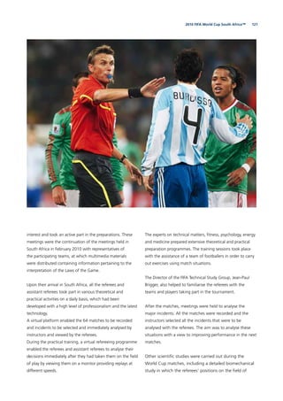 1212010 FIFA World Cup South Africa™
interest and took an active part in the preparations. These
meetings were the continuation of the meetings held in
South Africa in February 2010 with representatives of
the participating teams, at which multimedia materials
were distributed containing information pertaining to the
interpretation of the Laws of the Game.
Upon their arrival in South Africa, all the referees and
assistant referees took part in various theoretical and
practical activities on a daily basis, which had been
developed with a high level of professionalism and the latest
technology.
A virtual platform enabled the 64 matches to be recorded
and incidents to be selected and immediately analysed by
instructors and viewed by the referees.
During the practical training, a virtual refereeing programme
enabled the referees and assistant referees to analyse their
decisions immediately after they had taken them on the ﬁeld
of play by viewing them on a monitor providing replays at
different speeds.
The experts on technical matters, ﬁtness, psychology, energy
and medicine prepared extensive theoretical and practical
preparation programmes. The training sessions took place
with the assistance of a team of footballers in order to carry
out exercises using match situations.
The Director of the FIFA Technical Study Group, Jean-Paul
Brigger, also helped to familiarise the referees with the
teams and players taking part in the tournament.
After the matches, meetings were held to analyse the
major incidents. All the matches were recorded and the
instructors selected all the incidents that were to be
analysed with the referees. The aim was to analyse these
situations with a view to improving performance in the next
matches.
Other scientiﬁc studies were carried out during the
World Cup matches, including a detailed biomechanical
study in which the referees’ positions on the ﬁeld of
 