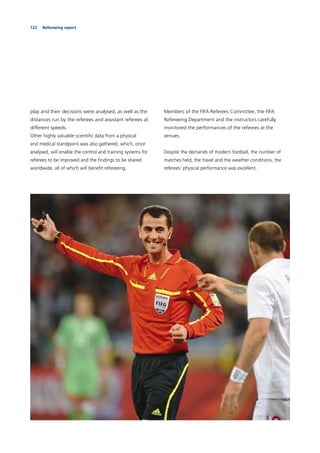 122 Refereeing report
play and their decisions were analysed, as well as the
distances run by the referees and assistant referees at
different speeds.
Other highly valuable scientiﬁc data from a physical
and medical standpoint was also gathered, which, once
analysed, will enable the control and training systems for
referees to be improved and the ﬁndings to be shared
worldwide, all of which will beneﬁt refereeing.
Members of the FIFA Referees Committee, the FIFA
Refereeing Department and the instructors carefully
monitored the performances of the referees at the
venues.
Despite the demands of modern football, the number of
matches held, the travel and the weather conditions, the
referees’ physical performance was excellent.
 