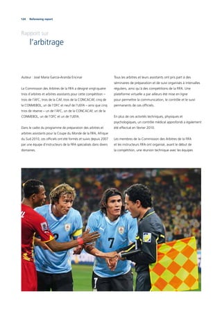 124 Refereeing report
Rapport sur
l’arbitrage
Auteur : José María Garcia-Aranda Encinar
La Commission des Arbitres de la FIFA a désigné vingt-quatre
trios d’arbitres et arbitres assistants pour cette compétition –
trois de l’AFC, trois de la CAF, trois de la CONCACAF, cinq de
la CONMEBOL, un de l’OFC et neuf de l’UEFA – ainsi que cinq
trios de réserve – un de l’AFC, un de la CONCACAF, un de la
CONMEBOL, un de l’OFC et un de l’UEFA.
Dans le cadre du programme de préparation des arbitres et
arbitres assistants pour la Coupe du Monde de la FIFA, Afrique
du Sud 2010, ces ofﬁciels ont été formés et suivis depuis 2007
par une équipe d’instructeurs de la FIFA spécialisés dans divers
domaines.
Tous les arbitres et leurs assistants ont pris part à des
séminaires de préparation et de suivi organisés à intervalles
réguliers, ainsi qu’à des compétitions de la FIFA. Une
plateforme virtuelle a par ailleurs été mise en ligne
pour permettre la communication, le contrôle et le suivi
permanents de ces ofﬁciels.
En plus de ces activités techniques, physiques et
psychologiques, un contrôle médical approfondi a également
été effectué en février 2010.
Les membres de la Commission des Arbitres de la FIFA
et les instructeurs FIFA ont organisé, avant le début de
la compétition, une réunion technique avec les équipes
 