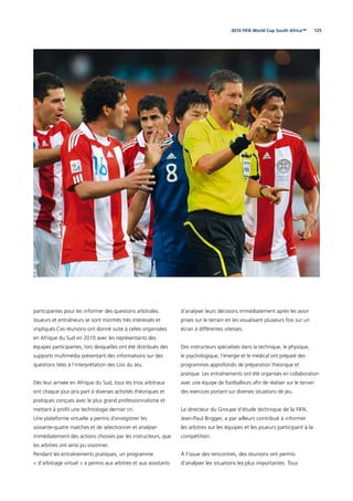 1252010 FIFA World Cup South Africa™
participantes pour les informer des questions arbitrales.
Joueurs et entraîneurs se sont montrés très intéressés et
impliqués.Ces réunions ont donné suite à celles organisées
en Afrique du Sud en 2010 avec les représentants des
équipes participantes, lors desquelles ont été distribués des
supports multimédia présentant des informations sur des
questions liées à l’interprétation des Lois du Jeu.
Dès leur arrivée en Afrique du Sud, tous les trios arbitraux
ont chaque jour pris part à diverses activités théoriques et
pratiques conçues avec le plus grand professionnalisme et
mettant à proﬁt une technologie dernier cri.
Une plateforme virtuelle a permis d’enregistrer les
soixante-quatre matches et de sélectionner et analyser
immédiatement des actions choisies par les instructeurs, que
les arbitres ont ainsi pu visionner.
Pendant les entraînements pratiques, un programme
« d’arbitrage virtuel » a permis aux arbitres et aux assistants
d’analyser leurs décisions immédiatement après les avoir
prises sur le terrain en les visualisant plusieurs fois sur un
écran à différentes vitesses.
Des instructeurs spécialisés dans la technique, le physique,
le psychologique, l’énergie et le médical ont préparé des
programmes approfondis de préparation théorique et
pratique. Les entraînements ont été organisés en collaboration
avec une équipe de footballeurs aﬁn de réaliser sur le terrain
des exercices portant sur diverses situations de jeu.
Le directeur du Groupe d’étude technique de la FIFA,
Jean-Paul Brigger, a par ailleurs contribué à informer
les arbitres sur les équipes et les joueurs participant à la
compétition.
À l’issue des rencontres, des réunions ont permis
d’analyser les situations les plus importantes. Tous
 