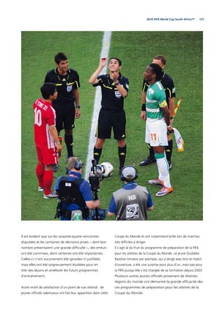 1272010 FIFA World Cup South Africa™
Il est évident que sur les soixante-quatre rencontres
disputées et les centaines de décisions prises – dont bon
nombre présentaient une grande difﬁculté –, des erreurs
ont été commises, dont certaines ont été importantes.
Celles-ci n’ont aucunement été ignorées ni justiﬁées
mais elles ont été soigneusement étudiées pour en
tirer des leçons et améliorer les futurs programmes
d’entraînement.
Autre motif de satisfaction d’un point de vue arbitral : de
jeunes ofﬁciels talentueux ont fait leur apparition dans cette
Coupe du Monde et ont notamment brillé lors de matches
très difﬁciles à diriger.
Il s’agit là du fruit du programme de préparation de la FIFA
pour les arbitres de la Coupe du Monde. Le jeune Ouzbèke
Ravshan Irmatov par exemple, qui a dirigé avec brio le match
d’ouverture, a été une surprise pour plus d’un, mais pas pour
la FIFA puisqu’elle s’est chargée de sa formation depuis 2003.
Plusieurs autres jeunes ofﬁciels provenant de diverses
régions du monde ont démontré la grande efﬁcacité des
ces programmes de préparation pour les arbitres de la
Coupe du Monde.
 