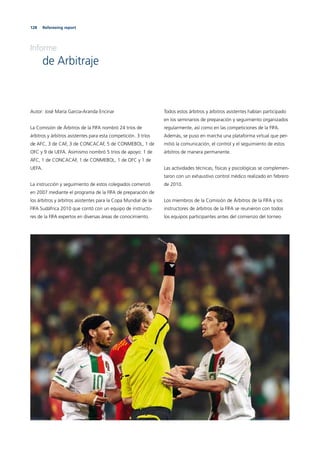 128 Refereeing report
Informe
de Arbitraje
Autor: José María García-Aranda Encinar
La Comisión de Árbitros de la FIFA nombró 24 tríos de
árbitros y árbitros asistentes para esta competición. 3 tríos
de AFC, 3 de CAF, 3 de CONCACAF, 5 de CONMEBOL, 1 de
OFC y 9 de UEFA. Asimismo nombró 5 tríos de apoyo: 1 de
AFC, 1 de CONCACAF, 1 de CONMEBOL, 1 de OFC y 1 de
UEFA.
La instrucción y seguimiento de estos colegiados comenzó
en 2007 mediante el programa de la FIFA de preparación de
los árbitros y árbitros asistentes para la Copa Mundial de la
FIFA Sudáfrica 2010 que contó con un equipo de instructo-
res de la FIFA expertos en diversas áreas de conocimiento.
Todos estos árbitros y árbitros asistentes habían participado
en los seminarios de preparación y seguimiento organizados
regularmente, así como en las competiciones de la FIFA.
Además, se puso en marcha una plataforma virtual que per-
mitió la comunicación, el control y el seguimiento de estos
árbitros de manera permanente.
Las actividades técnicas, físicas y psicológicas se complemen-
taron con un exhaustivo control médico realizado en febrero
de 2010.
Los miembros de la Comisión de Árbitros de la FIFA y los
instructores de árbitros de la FIFA se reunieron con todos
los equipos participantes antes del comienzo del torneo
 