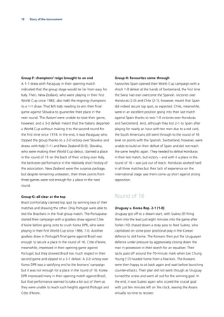 12 Story of the tournament
Group F: champions’ reign brought to an end
A 1-1 draw with Paraguay in their opening match
indicated that the group stage would be far from easy for
Italy. Then, New Zealand, who were playing in their ﬁrst
World Cup since 1982, also held the reigning champions
to a 1-1 draw. That left Italy needing to win their ﬁnal
game against Slovakia to guarantee their place in the
next round. The Azzurri were unable to raise their game,
however, and a 3-2 defeat meant that the Italians departed
a World Cup without making it to the second round for
the ﬁrst time since 1974. In the end, it was Paraguay who
topped the group thanks to a 2-0 victory over Slovakia and
draws with Italy (1-1) and New Zealand (0-0). Slovakia,
who were making their World Cup debut, claimed a place
in the round of 16 on the back of their victory over Italy,
the best-ever performance in the relatively short history of
the association. New Zealand were the surprise package,
but despite remaining unbeaten, their three points from
three games were not enough for a place in the next
round.
Group G: all clear at the top
Brazil comfortably claimed top spot by winning two of their
matches and drawing the other. Only Portugal were able to
test the Brazilians in the ﬁnal group match. The Portuguese
started their campaign with a goalless draw against Côte
d’Ivoire before going onto to crush Korea DPR, who were
playing in their ﬁrst World Cup since 1966, 7-0. Another
goalless draw in Portugal’s ﬁnal game against Brazil was
enough to secure a place in the round of 16. Côte d’Ivoire,
meanwhile, impressed in their opening game against
Portugal, but they showed Brazil too much respect in their
second game and slipped to a 3-1 defeat. A 3-0 victory over
Korea DPR was a satisfying end to the Ivoirians’ campaign
but it was not enough for a place in the round of 16. Korea
DPR impressed many in their opening match against Brazil,
but that performance seemed to take a lot out of them as
they were unable to reach such heights against Portugal and
Côte d’Ivoire.
Group H: favourites come through
Favourites Spain opened their World Cup campaign with a
shock 1-0 defeat at the hands of Switzerland, the ﬁrst time
the Swiss had ever overcome the Spanish. Victories over
Honduras (2-0) and Chile (2-1), however, meant that Spain
did indeed secure top spot, as expected. Chile, meanwhile,
were in an excellent position going into their last match
against Spain thanks to two 1-0 victories over Honduras
and Switzerland. And, although they lost 2-1 to Spain after
playing for nearly an hour with ten men due to a red card,
the South Americans still went through to the round of 16
level on points with the Spanish. Switzerland, however, were
unable to build on their defeat of Spain and did not reach
the same heights again. They needed to defeat Honduras
in their last match, but victory – and with it a place in the
round of 16 – was just out of reach. Honduras worked hard
in all three matches but their lack of experience on the
international stage saw them come up short against strong
opposition.
Round of 16
Uruguay v. Korea Rep. 2-1 (1-0)
Uruguay got off to a dream start, with Suárez (9) ﬁring
them into the lead just eight minutes into the game after
Forlán (10) chased down a stray pass to feed Suárez, who
capitalised on some poor positional play in the Korean
defence to slot home. The Koreans then put the Uruguayan
defence under pressure by aggressively closing down the
man in possession in their search for an equaliser. Their
tactic paid off around the 70-minute mark when Lee Chung
Young (17) headed home from a free kick. The Koreans
were then happy to sit back again and wait before launching
counter-attacks. Their plan did not work though as Uruguay
turned the screw and went all out for the winning goal. In
the end, it was Suárez again who scored the crucial goal
with just ten minutes left on the clock, leaving the Asians
virtually no time to recover.
 