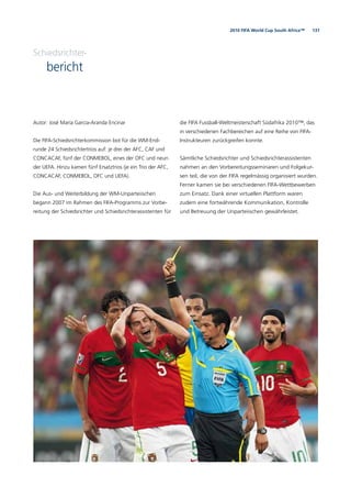 1312010 FIFA World Cup South Africa™
Schiedsrichter-
bericht
Autor: José María García-Aranda Encinar
Die FIFA-Schiedsrichterkommission bot für die WM-End-
runde 24 Schiedsrichtertrios auf: je drei der AFC, CAF und
CONCACAF, fünf der CONMEBOL, eines der OFC und neun
der UEFA. Hinzu kamen fünf Ersatztrios (je ein Trio der AFC,
CONCACAF, CONMEBOL, OFC und UEFA).
Die Aus- und Weiterbildung der WM-Unparteiischen
begann 2007 im Rahmen des FIFA-Programms zur Vorbe-
reitung der Schiedsrichter und Schiedsrichterassistenten für
die FIFA Fussball-Weltmeisterschaft Südafrika 2010™, das
in verschiedenen Fachbereichen auf eine Reihe von FIFA-
Instrukteuren zurückgreifen konnte.
Sämtliche Schiedsrichter und Schiedsrichterassistenten
nahmen an den Vorbereitungsseminaren und Folgekur-
sen teil, die von der FIFA regelmässig organisiert wurden.
Ferner kamen sie bei verschiedenen FIFA-Wettbewerben
zum Einsatz. Dank einer virtuellen Plattform waren
zudem eine fortwährende Kommunikation, Kontrolle
und Betreuung der Unparteiischen gewährleistet.
 