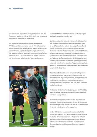 132 Refereeing report
Die technischen, physischen und psychologischen Teile des
Programms wurden im Februar 2010 durch eine umfassende
medizinische Untersuchung abgerundet.
Vor Beginn des Turniers trafen sich die Mitglieder der
FIFA-Schiedsrichterkommission und die FIFA-Schiedsrichter-
instrukteure mit allen teilnehmenden Mannschaften, um sie
über technische Aspekte der Spielleitung zu informieren.
Die Spieler und Trainer waren sehr interessiert. Diese Treffen
schlossen an die Sitzungen im Februar 2010 in Südafrika
mit Vertretern der teilnehmenden Teams an, bei denen
Multimedia-Material mit Informationen zur Auslegung der
Spielregeln abgegeben worden war.
Nach ihrer Ankunft in Südafrika nahmen alle Schiedsrichter
und Schiedsrichterassistenten täglich an mehreren Theo-
rie- und Praxiseinheiten teil, die überaus professionell und
mithilfe modernster Technologie durchgeführt wurden.
Dank einer virtuellen Plattform konnten sämtliche 64 Partien
aufgezeichnet werden, so dass die Instrukteure einzelne
Spielszenen mit den Schiedsrichtern sofort auswerten konn-
ten. Während der Trainings konnten die Schiedsrichter und
Schiedsrichterassistenten die auf dem Spielfeld getroffenen
Entscheide mithilfe eines speziellen Programms (Virtual Refe-
reeing) auf einem Monitor in verschiedenen Zeitlupeneinstel-
lungen gleich überprüfen.
Wesentlicher Bestandteil waren verschiedene Programme
zur theoretischen und praktischen Vorbereitung, die von
den technischen, physischen, mentalen, energetischen und
medizinischen Instrukteuren erarbeitet worden waren.
Für die praktischen Übungen auf dem Feld stand zudem ein
Fussballteam bereit.
Der Direktor der technischen Studiengruppe der FIFA (TSG),
Jean-Paul Brigger, stellte den Spielleitern zudem die einzel-
nen Teams und Spieler vor.
Nach sämtlichen Spielen wurden mit den Unparteiischen
jeweils die Situationen ausgewertet, die von den Instrukteu-
ren als wichtig erachtet wurden. Ziel war es, für die nächsten
Partien die erforderlichen Lehren zu ziehen.
Bei den WM-Spielen wurden weitere wissenschaftliche
Studien durchgeführt, u. a. eine detaillierte biomechanische
Studie, bei der die Positionen der Schiedsrichter auf dem
Spielfeld und ihre Entscheide sowie die von den Schieds-
richtern und Schiedsrichterassistenten in verschiedenen
Geschwindigkeiten zurückgelegten Distanzen analysiert
wurden.
 