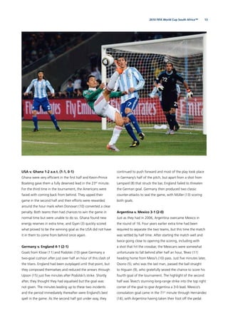 132010 FIFA World Cup South Africa™
USA v. Ghana 1-2 a.e.t. (1-1, 0-1)
Ghana were very efﬁcient in the ﬁrst half and Kevin-Prince
Boateng gave them a fully deserved lead in the 23rd
minute.
For the third time in the tournament, the Americans were
faced with coming back from behind. They upped their
game in the second half and their efforts were rewarded
around the hour mark when Donovan (10) converted a clear
penalty. Both teams then had chances to win the game in
normal time but were unable to do so. Ghana found new
energy reserves in extra time, and Gyan (3) quickly scored
what proved to be the winning goal as the USA did not have
it in them to come from behind once again.
Germany v. England 4-1 (2-1)
Goals from Klose (11) and Podolski (10) gave Germany a
two-goal cushion after just over half an hour of this clash of
the titans. England had been outplayed until that point, but
they composed themselves and reduced the arrears through
Upson (15) just ﬁve minutes after Podolski’s strike. Shortly
after, they thought they had equalised but the goal was
not given. The minutes leading up to these two incidents
and the period immediately thereafter were England’s best
spell in the game. As the second half got under way, they
continued to push forward and most of the play took place
in Germany’s half of the pitch, but apart from a shot from
Lampard (8) that struck the bar, England failed to threaten
the German goal. Germany then produced two classic
counter-attacks to seal the game, with Müller (13) scoring
both goals.
Argentina v. Mexico 3-1 (2-0)
Just as they had in 2006, Argentina overcame Mexico in
the round of 16. Four years earlier extra time had been
required to separate the two teams, but this time the match
was settled by half time. After starting the match well and
twice going close to opening the scoring, including with
a shot that hit the crossbar, the Mexicans were somewhat
unfortunate to fall behind after half an hour, Tévez (11)
heading home from Messi’s (10) pass. Just ﬁve minutes later,
Osorio (5), who was the last man, passed the ball straight
to Higuaín (9), who gratefully seized the chance to score his
fourth goal of the tournament. The highlight of the second
half was Tévez’s stunning long-range strike into the top right
corner of the goal to give Argentina a 3-0 lead. Mexico’s
consolation goal came in the 71st
minute through Hernández
(14), with Argentina having taken their foot off the pedal.
 