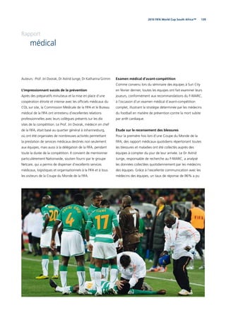 1392010 FIFA World Cup South Africa™
Rapport
médical
Auteurs : Prof. Jiri Dvorak, Dr Astrid Junge, Dr Katharina Grimm
L’impressionnant succès de la prévention
Après des préparatifs minutieux et la mise en place d’une
coopération étroite et intense avec les ofﬁciels médicaux du
COL sur site, la Commission Médicale de la FIFA et le Bureau
médical de la FIFA ont entretenu d’excellentes relations
professionnelles avec leurs collègues présents sur les dix
sites de la compétition. Le Prof. Jiri Dvorak, médecin en chef
de la FIFA, était basé au quartier général à Johannesburg,
où ont été organisées de nombreuses activités permettant
la prestation de services médicaux destinés non seulement
aux équipes, mais aussi à la délégation de la FIFA, pendant
toute la durée de la compétition. Il convient de mentionner
particulièrement Nationwide, soutien fourni par le groupe
Netcare, qui a permis de dispenser d’excellents services
médicaux, logistiques et organisationnels à la FIFA et à tous
les visiteurs de la Coupe du Monde de la FIFA.
Examen médical d’avant-compétition
Comme convenu lors du séminaire des équipes à Sun City
en février dernier, toutes les équipes ont fait examiner leurs
joueurs, conformément aux recommandations du F-MARC,
à l’occasion d’un examen médical d’avant-compétition
complet, illustrant la stratégie déterminée par les médecins
du football en matière de prévention contre la mort subite
par arrêt cardiaque.
Étude sur le recensement des blessures
Pour la première fois lors d’une Coupe du Monde de la
FIFA, des rapport médicaux quotidiens répertoriant toutes
les blessures et maladies ont été collectés auprès des
équipes à compter du jour de leur arrivée. Le Dr Astrid
Junge, responsable de recherche au F-MARC, a analysé
les données collectées quotidiennement par les médecins
des équipes. Grâce à l’excellente communication avec les
médecins des équipes, un taux de réponse de 96% a pu
 