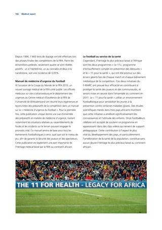 142 Medical report
Depuis 1994, 7 460 tests de dopage ont été effectués lors
des phases ﬁnales des compétitions de la FIFA. Parmi les
échantillons prélevés, seulement quatre se sont révélés
positifs : un à l’éphédrine, un au cannabis et deux à la
nandrolone, soit une incidence de 0,05%.
Manuel de médecine d’urgence du football
À l’occasion de la Coupe du Monde de la FIFA 2010, un
nouvel ouvrage médical de la FIFA a été publié. Les ofﬁciels
médicaux sur site à Johannesburg et le département des
urgences du Centre médical d’Excellence de la FIFA de
l’Université de Witwatersrand ont résumé leurs expériences et
leçons tirées des préparatifs de la compétition dans un manuel
sur la « médecine d’urgence du football ». Pour la première
fois, cette publication unique donne une vue d’ensemble
des préparatifs en matière de médecine d’urgence, traitant
notamment les situations relatives au rassemblements de
foules et les incidents sur le terrain pouvant engager le
pronostic vital. Ce manuel servira de base pour tous les
événements footballistiques à venir, quel que soit le niveau de
jeu, aﬁn de garantir la sécurité des joueurs et des spectateurs.
Cette publication est également une part importante de
l’héritage médical laissé par la FIFA au continent africain.
Le football au service de la santé
Cependant, l’héritage le plus précieux laissé à l’Afrique
sont les deux programmes « Le 11+, programme
d’échauffement complet en prévention des blessures »
et le « 11 pour la santé », qui ont été promus sur des
écrans géants lors de chaque match et chaque événement
médiatique de la compétition. Ces deux initiatives du
F-MARC ont prouvé leur efﬁcacité en contribuant à
protéger la santé des joueurs et des communautés, et
seront mises en œuvre dans l’ensemble du continent en
2011. Le « 11 pour la santé » utilise un environnement
footballistique pour sensibiliser les jeunes à la
prévention contre certaines maladies graves. Des études
scientiﬁques menés dans trois pays africains montrent
que cette initiative a amélioré signiﬁcativement les
connaissances et l’attitude des enfants. Onze footballeurs
célèbres ont accepté de soutenir ce programme en
apparaissant dans des clips vidéos qui servent de support
pédagogique. Cette contribution à l’aspect le plus
vital du développement des pays, et particulièrement
l’amélioration de la santé de la population, constitue sans
aucun doute l’héritage le plus précieux laissé au continent
africain.
 