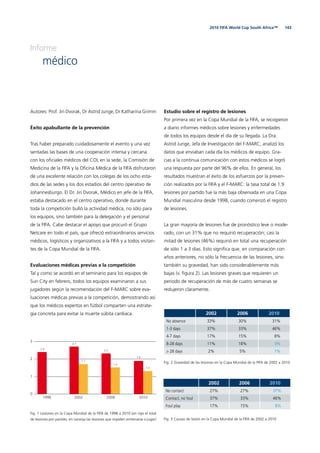 1432010 FIFA World Cup South Africa™
Informe
médico
Autores: Prof. Jiri Dvorak, Dr Astrid Junge, Dr Katharina Grimm
Éxito apabullante de la prevención
Tras haber preparado cuidadosamente el evento y una vez
sentadas las bases de una cooperación intensa y cercana
con los oﬁciales médicos del COL en la sede, la Comisión de
Medicina de la FIFA y la Oﬁcina Médica de la FIFA disfrutaron
de una excelente relación con los colegas de los ocho esta-
dios de las sedes y los dos estadios del centro operativo de
Johannesburgo. El Dr. Jiri Dvorak, Médico en jefe de la FIFA,
estaba destacado en el centro operativo, donde durante
toda la competición bulló la actividad médica, no sólo para
los equipos, sino también para la delegación y el personal
de la FIFA. Cabe destacar el apoyo que procuró el Grupo
Netcare en todo el país, que ofreció extraordinarios servicios
médicos, logísticos y organizativos a la FIFA y a todos visitan-
tes de la Copa Mundial de la FIFA.
Evaluaciones médicas previas a la competición
Tal y como se acordó en el seminario para los equipos de
Sun City en febrero, todos los equipos examinaron a sus
jugadores según la recomendación del F-MARC sobre eva-
luaciones médicas previas a la competición, demostrando así
que los médicos expertos en fútbol comparten una estrate-
gia concreta para evitar la muerte súbita cardiaca.
Estudio sobre el registro de lesiones
Por primera vez en la Copa Mundial de la FIFA, se recogieron
a diario informes médicos sobre lesiones y enfermedades
de todos los equipos desde el día de su llegada. La Dra.
Astrid Junge, Jefa de Investigación del F-MARC, analizó los
datos que enviaban cada día los médicos de equipo. Gra-
cias a la continua comunicación con estos médicos se logró
una respuesta por parte del 96% de ellos. En general, los
resultados muestran el éxito de los esfuerzos por la preven-
ción realizados por la FIFA y el F-MARC: la tasa total de 1.9
lesiones por partido fue la más baja observada en una Copa
Mundial masculina desde 1998, cuando comenzó el registro
de lesiones.
La gran mayoría de lesiones fue de pronóstico leve o mode-
rado, con un 31% que no requirió recuperación; casi la
mitad de lesiones (46%) requirió en total una recuperación
de sólo 1 a 3 días. Esto signiﬁca que, en comparación con
años anteriores, no sólo la frecuencia de las lesiones, sino
también su gravedad, han sido considerablemente más
bajas (v. ﬁgura 2). Las lesiones graves que requieren un
periodo de recuperación de más de cuatro semanas se
redujeron claramente.
0
1
2
3
2010200620021998
2.4
2.7
1.7
2.3
1.5
1.9
1.3
Fig. 1 Lesiones en la Copa Mundial de la FIFA de 1998 a 2010 (en rojo el total
de lesiones por partido; en naranja las lesiones que impiden entrenarse o jugar)
2002 2006 2010
No absence 33% 30% 31%
1-3 days 37% 33% 46%
4-7 days 17% 15% 8%
8-28 days 11% 18% 3%
> 28 days 2% 5% 1%
Fig. 2 Gravedad de las lesiones en la Copa Mundial de la FIFA de 2002 a 2010
2002 2006 2010
No contact 27% 27% 37%
Contact, no foul 37% 33% 46%
Foul play 17% 15% 8%
Fig. 3 Causas de lesión en la Copa Mundial de la FIFA de 2002 a 2010
 