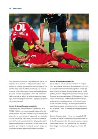 144 Medical report
Otra observación importante y alentadora tiene que ver con
las causas de las lesiones. Se redujeron a más de la mitad
las lesiones causadas por juego brusco, en comparación con
las últimas dos copas mundiales, mientras que las lesiones
sin contacto físico aumentaron. Existen varias explicaciones
plausibles para ello: los jugadores valoran más la deportivi-
dad, en general, se aplican las Reglas de Juego con mayor
rigor, el estilo de juego ha cambiado y la preparación para la
competición es mejor.
Control de dopaje fuera de competición
Todos los equipos participantes en la Copa Mundial de la
FIFA 2010 debían informar de su paradero durante los dos
meses previos al inicio de la competición, y estuvieron sujetos
a controles sin previo aviso en el lugar donde se encontraban
durante este periodo. De acuerdo con el plan de la FIFA de
controles fuera de competición dentro del grupo de control
de precompetición de 2010, se seleccionó por sorteo a ocho
jugadores que entregaron muestras de orina y/o sangre. Las
256 muestras dieron negativo en sustancias prohibidas.
Control de dopaje en competición
De acuerdo con la rutina del procedimiento en competi-
ción, descrita en el Reglamento Antidopaje de la FIFA 2010,
se seleccionó aleatoriamente a dos jugadores por equipo
para el control de dopaje después de cada uno de los 64
partidos, quienes entregaron muestras de orina y/o sangre.
En suma, se tomaron y analizaron 256 muestras en el labo-
ratorio acreditado por la AMA en Bloemfontein. Ningún
análisis arrojó resultados positivos, conﬁrmando una vez
más el éxito de la estrategia de la FIFA para mantener el
juego libre de dopaje. La colaboración con el laboratorio
fue excelente, y todos los informes de rutina se recibieron
en 24 horas.
Esto signiﬁca que, desde 1994, se han realizado 7,460
controles de dopaje durante las competiciones ﬁnales de
la FIFA. En estos controles sólo cuatro muestras arrojaron
un resultado positivo: una por efedrina, una por canna-
bis y dos por nandrolona, lo cual supone un índice del
0.05%.
 