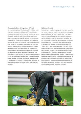 1452010 FIFA World Cup South Africa™
Manual de Medicina de Urgencia en el Fútbol
Con motivo de la Copa Mundial de la FIFA 2010, se editó
una nueva publicación médica de la FIFA. Los oﬁciales
médicos en la sede de Johannesburgo, junto con el Centro
Médico de Excelencia de la FIFA y el Departamento de
Urgencias de la Universidad de Witwatersrand, reunieron
su experiencia y las lecciones aprendidas durante los pre-
parativos del evento en un manual sobre medicina urgente
en el fútbol. Por primera vez, esta publicación única pro-
porciona una panorámica sobre los preparativos médicos
desde el punto de vista de las urgencias, incluyendo lo
que suponen los acontecimientos que reúnen a masas y
los incidentes con peligro de muerte en el campo. Este
manual será la base para que los organizadores presentes y
futuros de eventos relacionados con el fútbol en todos los
niveles de juego garanticen la seguridad de espectadores
y jugadores en sus partidos y competiciones. Asimismo, es
una parte importante del legado médico que la FIFA deja
en África.
Fútbol para la salud
No obstante, el legado principal y más importante para África
son los dos programas “Los 11+, un calentamiento completo
para evitar lesiones” y “Los 11 para la salud”, que se emi-
tieron en las pantallas gigantes durante todos los partidos
del Mundial, así como en los eventos para los medios. Las
dos iniciativas del F-MARC han demostrado que contribuyen
considerablemente a proteger la salud de los jugadores y
la población, y se aplicarán en todo el continente en 2011.
“Los 11 para la salud” pretende enseñar a los niños cómo
prevenir el contagio de las enfermedades más graves, dentro
de un contexto futbolístico. Ha aumentado el conocimiento
y ha mejorado la actitud de los pequeños según estudios
cientíﬁcos realizados en tres países africanos. Once futbolistas
célebres accedieron a apoyar el programa colaborando en la
elaboración de material didáctico, como por ejemplo vídeos.
Esta contribución al aspecto fundamental del desarrollo y el
crecimiento de los países, es decir, la salud de su población,
constituye el legado más importante para África.
 