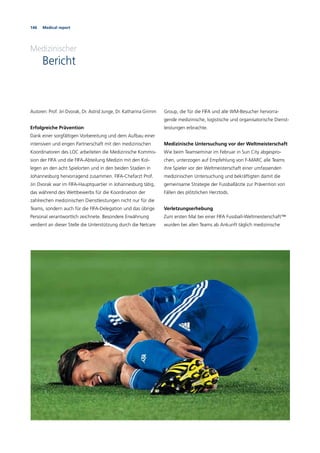 146 Medical report
Medizinischer
Bericht
Autoren: Prof. Jiri Dvorak, Dr. Astrid Junge, Dr. Katharina Grimm
Erfolgreiche Prävention
Dank einer sorgfältigen Vorbereitung und dem Aufbau einer
intensiven und engen Partnerschaft mit den medizinischen
Koordinatoren des LOC arbeiteten die Medizinische Kommis-
sion der FIFA und die FIFA-Abteilung Medizin mit den Kol-
legen an den acht Spielorten und in den beiden Stadien in
Johannesburg hervorragend zusammen. FIFA-Chefarzt Prof.
Jiri Dvorak war im FIFA-Hauptquartier in Johannesburg tätig,
das während des Wettbewerbs für die Koordination der
zahlreichen medizinischen Dienstleistungen nicht nur für die
Teams, sondern auch für die FIFA-Delegation und das übrige
Personal verantwortlich zeichnete. Besondere Erwähnung
verdient an dieser Stelle die Unterstützung durch die Netcare
Group, die für die FIFA und alle WM-Besucher hervorra-
gende medizinische, logistische und organisatorische Dienst-
leistungen erbrachte.
Medizinische Untersuchung vor der Weltmeisterschaft
Wie beim Teamseminar im Februar in Sun City abgespro-
chen, unterzogen auf Empfehlung von F-MARC alle Teams
ihre Spieler vor der Weltmeisterschaft einer umfassenden
medizinischen Untersuchung und bekräftigten damit die
gemeinsame Strategie der Fussballärzte zur Prävention von
Fällen des plötzlichen Herztods.
Verletzungserhebung
Zum ersten Mal bei einer FIFA Fussball-Weltmeisterschaft™
wurden bei allen Teams ab Ankunft täglich medizinische
 