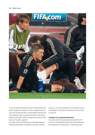 148 Medical report
im von der WADA akkreditierten Labor in Bloemfontein 256
Proben ausgewertet, allesamt mit einem negativen Befund,
womit die Strategie der FIFA im Kampf gegen Doping einmal
mehr bestätigt wurde. Die Zusammenarbeit mit dem Labor
klappte hervorragend. Alle Routineberichte wurden der FIFA
binnen 24 Stunden zugestellt.
Seit 1994 wurden bei Endrunden von FIFA-Wettbewerben
7460 Dopingkontrollen durchgeführt. Nur deren vier ﬁelen
positiv aus: je einmal auf Ephedrin und Cannabis und zwei
auf Nandrolon. Das entspricht gerade einmal einer Quote
von 0,05 %.
Handbuch für Fussball-Notfallmedizin
Aus Anlass der FIFA Fussball-Weltmeisterschaft 2010™
wurde ein neues Medizinhandbuch der FIFA veröffentlicht.
Die medizinischen Koordinatoren in Johannesburg, das
 
