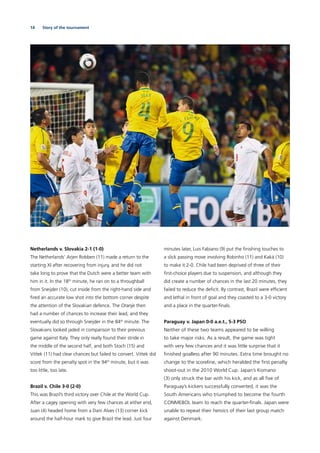 14 Story of the tournament
Netherlands v. Slovakia 2-1 (1-0)
The Netherlands’ Arjen Robben (11) made a return to the
starting XI after recovering from injury, and he did not
take long to prove that the Dutch were a better team with
him in it. In the 18th
minute, he ran on to a throughball
from Sneijder (10), cut inside from the right-hand side and
ﬁred an accurate low shot into the bottom corner despite
the attention of the Slovakian defence. The Oranje then
had a number of chances to increase their lead, and they
eventually did so through Sneijder in the 84th
minute. The
Slovakians looked jaded in comparison to their previous
game against Italy. They only really found their stride in
the middle of the second half, and both Stoch (15) and
Vittek (11) had clear chances but failed to convert. Vittek did
score from the penalty spot in the 94th
minute, but it was
too little, too late.
Brazil v. Chile 3-0 (2-0)
This was Brazil’s third victory over Chile at the World Cup.
After a cagey opening with very few chances at either end,
Juan (4) headed home from a Dani Alves (13) corner kick
around the half-hour mark to give Brazil the lead. Just four
minutes later, Luis Fabiano (9) put the ﬁnishing touches to
a slick passing move involving Robinho (11) and Kaká (10)
to make it 2-0. Chile had been deprived of three of their
ﬁrst-choice players due to suspension, and although they
did create a number of chances in the last 20 minutes, they
failed to reduce the deﬁcit. By contrast, Brazil were efﬁcient
and lethal in front of goal and they coasted to a 3-0 victory
and a place in the quarter-ﬁnals.
Paraguay v. Japan 0-0 a.e.t., 5-3 PSO
Neither of these two teams appeared to be willing
to take major risks. As a result, the game was tight
with very few chances and it was little surprise that it
ﬁnished goalless after 90 minutes. Extra time brought no
change to the scoreline, which heralded the ﬁrst penalty
shoot-out in the 2010 World Cup. Japan’s Komano
(3) only struck the bar with his kick, and as all ﬁve of
Paraguay’s kickers successfully converted, it was the
South Americans who triumphed to become the fourth
CONMEBOL team to reach the quarter-ﬁnals. Japan were
unable to repeat their heroics of their last group match
against Denmark.
 