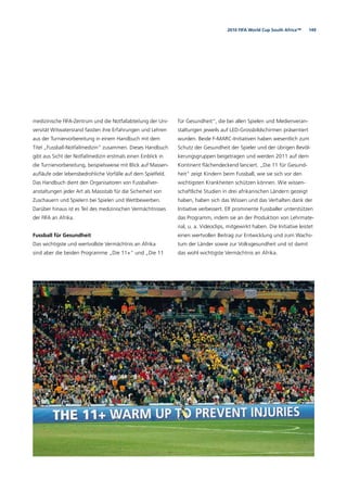 1492010 FIFA World Cup South Africa™
medizinische FIFA-Zentrum und die Notfallabteilung der Uni-
versität Witwatersrand fassten ihre Erfahrungen und Lehren
aus der Turniervorbereitung in einem Handbuch mit dem
Titel „Fussball-Notfallmedizin“ zusammen. Dieses Handbuch
gibt aus Sicht der Notfallmedizin erstmals einen Einblick in
die Turniervorbereitung, beispielsweise mit Blick auf Massen-
auﬂäufe oder lebensbedrohliche Vorfälle auf dem Spielfeld.
Das Handbuch dient den Organisatoren von Fussballver-
anstaltungen jeder Art als Massstab für die Sicherheit von
Zuschauern und Spielern bei Spielen und Wettbewerben.
Darüber hinaus ist es Teil des medizinischen Vermächtnisses
der FIFA an Afrika.
Fussball für Gesundheit
Das wichtigste und wertvollste Vermächtnis an Afrika
sind aber die beiden Programme „Die 11+“ und „Die 11
für Gesundheit“, die bei allen Spielen und Medienveran-
staltungen jeweils auf LED-Grossbildschirmen präsentiert
wurden. Beide F-MARC-Initiativen haben wesentlich zum
Schutz der Gesundheit der Spieler und der übrigen Bevöl-
kerungsgruppen beigetragen und werden 2011 auf dem
Kontinent ﬂächendeckend lanciert. „Die 11 für Gesund-
heit“ zeigt Kindern beim Fussball, wie sie sich vor den
wichtigsten Krankheiten schützen können. Wie wissen-
schaftliche Studien in drei afrikanischen Ländern gezeigt
haben, haben sich das Wissen und das Verhalten dank der
Initiative verbessert. Elf prominente Fussballer unterstützen
das Programm, indem sie an der Produktion von Lehrmate-
rial, u. a. Videoclips, mitgewirkt haben. Die Initiative leistet
einen wertvollen Beitrag zur Entwicklung und zum Wachs-
tum der Länder sowie zur Volksgesundheit und ist damit
das wohl wichtigste Vermächtnis an Afrika.
 