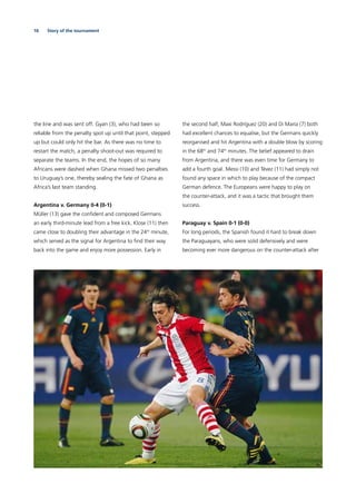 16 Story of the tournament
the line and was sent off. Gyan (3), who had been so
reliable from the penalty spot up until that point, stepped
up but could only hit the bar. As there was no time to
restart the match, a penalty shoot-out was required to
separate the teams. In the end, the hopes of so many
Africans were dashed when Ghana missed two penalties
to Uruguay’s one, thereby sealing the fate of Ghana as
Africa’s last team standing.
Argentina v. Germany 0-4 (0-1)
Müller (13) gave the conﬁdent and composed Germans
an early third-minute lead from a free kick. Klose (11) then
came close to doubling their advantage in the 24th
minute,
which served as the signal for Argentina to ﬁnd their way
back into the game and enjoy more possession. Early in
the second half, Maxi Rodríguez (20) and Di María (7) both
had excellent chances to equalise, but the Germans quickly
reorganised and hit Argentina with a double blow by scoring
in the 68th
and 74th
minutes. The belief appeared to drain
from Argentina, and there was even time for Germany to
add a fourth goal. Messi (10) and Tévez (11) had simply not
found any space in which to play because of the compact
German defence. The Europeans were happy to play on
the counter-attack, and it was a tactic that brought them
success.
Paraguay v. Spain 0-1 (0-0)
For long periods, the Spanish found it hard to break down
the Paraguayans, who were solid defensively and were
becoming ever more dangerous on the counter-attack after
 