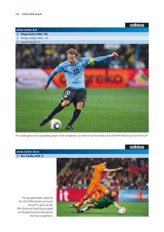 170
adidas Golden Glove
1. Iker Casillas (ESP, 1)
The top goalkeeper award at
the 2010 FIFA World Cup South
Africa™ is given by the
FIFA Technical Study Group based
on the performances throughout
the ﬁnal competition.
adidas Golden Ball
1. Diego Forlán (URU, 10)
2. Wesley Sneijder (NED, 10)
3. David Villa (ESP, 7)
This award goes to the outstanding player of the competition, as voted for by the media at the 2010 FIFA World Cup South Africa™.
Ofﬁcial FIFA awards
 