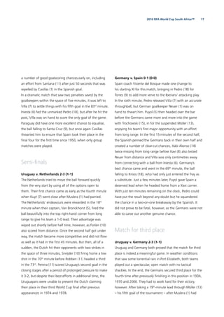 172010 FIFA World Cup South Africa™
a number of good goalscoring chances early on, including
an effort from Santana (11) after just 50 seconds that was
repelled by Casillas (1) in the Spanish goal.
In a dramatic match that saw two penalties saved by the
goalkeepers within the space of ﬁve minutes, it was left to
Villa (7) to settle things with his ﬁfth goal in the 83rd
minute.
Iniesta (6) fed the unmarked Pedro (18), but after he hit the
post, Villa was on hand to score the only goal of the game.
Paraguay did have one more excellent chance to equalise,
the ball falling to Santa Cruz (9), but once again Casillas
thwarted him to ensure that Spain took their place in the
ﬁnal four for the ﬁrst time since 1950, when only group
matches were played.
Semi-ﬁnals
Uruguay v. Netherlands 2-3 (1-1)
The Netherlands tried to move the ball forward quickly
from the very start by using all of the options open to
them. Their ﬁrst chance came as early as the fourth minute
when Kuyt (7) went close after Muslera (1) had parried.
The Netherlands’ endeavours were rewarded in the 18th
minute when their captain, Van Bronckhorst (5), ﬁred the
ball beautifully into the top right-hand corner from long
range to give his team a 1-0 lead. Their advantage was
wiped out shortly before half time, however, as Forlán (10)
also scored from distance. Once the second half got under
way, the match became more competitive and did not ﬂow
as well as it had in the ﬁrst 45 minutes. But then, all of a
sudden, the Dutch hit their opponents with two strikes in
the space of three minutes, Sneijder (10) ﬁring home a low
shot in the 70th
minute before Robben (11) headed a third
in the 73rd
. Pereira (11) scored Uruguay’s second goal in the
closing stages after a period of prolonged pressure to make
it 3-2, but despite their best efforts in additional time, the
Uruguayans were unable to prevent the Dutch claiming
their place in their third World Cup ﬁnal after previous
appearances in 1974 and 1978.
Germany v. Spain 0-1 (0-0)
Spain coach Vicente del Bosque made one change to
his starting XI for this match, bringing in Pedro (18) for
Torres (9) to add more verve to the Iberians’ attacking play.
In the sixth minute, Pedro released Villa (7) with an accurate
throughball, but German goalkeeper Neuer (1) was on
hand to thwart him. Puyol (5) then headed over the bar
before the Germans came more and more into the game
with Trochowski (15), in for the suspended Müller (13),
enjoying his team’s ﬁrst major opportunity with an effort
from long range. In the ﬁrst 15 minutes of the second half,
the Spanish penned the Germans back in their own half and
created a number of clear-cut chances, Xabi Alonso (14)
twice missing from long range before Xavi (8) also tested
Neuer from distance and Villa was only centimetres away
from connecting with a ball from Iniesta (6). Germany’s
best chance came and went in the 69th
minute, the ball
falling to Kroos (18), who had only just entered the fray as
a substitute. Just a few minutes later, Puyol gave Spain a
deserved lead when he headed home from a Xavi corner.
With just ten minutes remaining on the clock, Pedro could
have put the result beyond any doubt but he squandered
the chance in a two-on-one breakaway by the Spanish. It
did not prove to be fatal, however, as the Germans were not
able to carve out another genuine chance.
Match for third place
Uruguay v. Germany 2-3 (1-1)
Uruguay and Germany both proved that the match for third
place is indeed a meaningful game. In weather conditions
that saw some torrential rain in Port Elizabeth, both teams
played out a spectacular, open match with no tactical
shackles. In the end, the Germans secured third place for the
fourth time after previously ﬁnishing in this position in 1934,
1970 and 2006. They had to work hard for their victory,
however. After taking a 19th
-minute lead through Müller (13)
– his ﬁfth goal of the tournament – after Muslera (1) had
 