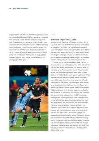18 Story of the tournament
only parried the ball, they saw their advantage wiped out just
ten minutes later by Cavani (7) after a wonderful throughball
from Suárez (9). Shortly after the restart, the Uruguayans
took the lead thanks to a wonderful Forlán (10) volley from
an Arevalo (17) cross. The Germans were not behind for long
though as Boateng crossed from the right for Jansen (2) to
head home and level the score. The game was decided in
the 82nd
minute, Khedira (6) heading home from an Özil (8)
corner kick to seal victory. Fate was not on Uruguay’s side,
however, as Forlán struck the bar from a free kick in the
closing stages of the game.
Final
Netherlands v. Spain 0-1 a.e.t., (0-0)
Both teams took their time to ﬁnd their feet in this World
Cup ﬁnal, at the end of which there would be a new name
on the World Cup Trophy. The ﬁrst half was littered with
fouls, mainly by the Dutch, and as a result the game did not
ﬂow and there were only a handful of goalscoring chances,
including one for Sergio Ramos (15) in the fourth minute,
but his header was saved by Stekelenburg (1), who showed
excellent reﬂexes. Villa (7) had another chance in the
12th
 minute, but his ﬁrst-time shot went wide. The Dutch,
however, had to wait until stoppage time in the ﬁrst half for
their ﬁrst real chance, with Robben (11) testing Casillas (1)
from long range. There was more ﬂow to the game as the
second half got under way as both teams relied on their
ability to let the ball do the work. Spain’s Capdevila (11) had
the ﬁrst chance of the second half in the 48th
minute but
was unable to turn home from close range after a header
from Puyol (5). The Spanish kept turning the screw despite
some robust tackles and challenges from the Dutch, who
actually had the best chance of all in the 62nd
minute when
Robben broke clear of the defence to advance on Casillas,
who pulled off an outstanding save. Robben was presented
with another similar opportunity in the 83rd
minute, but
once again the Spanish goalkeeper came out on top. Prior
to that, Villa had also gone close to giving Spain the lead,
and Sergio Ramos also nearly scored with another header.
The game remained goalless, however, and went into
extra time. Spain continued to put their opponents under
pressure, and their task become easier when Heitinga (3)
was sent off. Then, in the 116th
minute, Fàbregas (10)
released Iniesta (6) with a ball in behind the defence. Iniesta
was quick to seize his opportunity and ﬁre home the only
goal of the game to make sure that Spain added the World
Cup crown to their European Championship title of 2008.
Meanwhile, the Netherlands’ wait for their ﬁrst World Cup
title goes on after their third defeat in a World Cup ﬁnal
(1974, 1978, 2010).
 