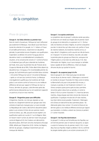 192010 FIFA World Cup South Africa™
Compte-rendu
de la compétiton
Phase de groupes
Groupe A : les hôtes éliminés au premier tour
Dans le match d’ouverture, l’Afrique du Sud n’affrontait
pas seulement le Mexique, mais devait aussi faire face à
toutes les attentes d’un peuple. Le 1-1 obtenu à l’issue
d’une belle performance, notamment en deuxième
période, lui permettait encore d’espérer une qualiﬁcation.
Cependant, la défaite 3-0 contre l’Uruguay dans le
deuxième match a considérablement compliqué la
situation, et la convaincante victoire 2-1 contre la France
n’a ﬁnalement pas sufﬁ pour atteindre les huitièmes
de ﬁnale. Ainsi, pour la première fois de l’histoire de la
Coupe du Monde de la FIFA, l’hôte allait-il être absent du
deuxième tour. L’Uruguay a ﬁni incontestable premier du
groupe, les Sud-Américains ayant enchaîné deux victoires
– 3-0 contre l’Afrique du Sud et 1-0 contre le Mexique
– après un nul sans but contre la France. Le Mexique
s’est également qualiﬁé pour les huitièmes de ﬁnale
grâce à une victoire contre la France et à une meilleure
différence de buts par rapport à l’Afrique du Sud. La
France, dernière du groupe, a été éliminée après des
performances décevantes qui lui ont seulement rapporté
un point et un but en trois matches.
Groupe B : l’Argentine passe sans difﬁcultés
L’Argentine, favorite, ne s’est pas reposée sur ses
lauriers et a largement dominé son groupe avec trois
victoires et sept buts marqués pour un seul concédé.
La République de Corée a décroché la deuxième place
grâce à une victoire 2-0 lors de son premier match,
contre la Grèce, qui, elle, pouvait encore espérer une
qualiﬁcation après son succès 2-1 sur le Nigeria. Mais
en faisant match nul lors du dernier match de groupe
contre le Nigeria (2-2), les Coréens ont décroché la
deuxième place, éliminant ainsi les champions d’Europe
2004, défaits par l’Argentine (2-0). L’échec du Nigeria,
dernier du groupe, s’explique notamment par son
manque de réalisme.
Groupe C : la surprise américaine
La compétition dans le groupe C a été plus serrée que prévu.
Les États-Unis ont résisté aux Anglais dans le premier match
du groupe et ont décroché un surprenant nul 1-1. De leur
côté, les Slovènes ont battu l’Algérie, et comme la deuxième
journée n’a donné lieu qu’à des scores nuls, parfois à l’issue
de matches haletants, les troisièmes matches ont eu un
enjeu décisif. L’Angleterre a enﬁn assumé son rôle de favoris
en s’imposant 1-0 contre la Slovénie, mais elle a dû céder
la première place du groupe aux États-Unis, vainqueurs de
l’Algérie grâce à un but dans les arrêts de jeu (1-0). Avec
l’élimination de l’Algérie, à qui il aura manqué un véritable
buteur capable de faire la différence, c’était une équipe
africaine de plus qui quittait le tournoi.
Groupe D : du suspense jusqu’à la ﬁn
Dans le groupe D, rien n’était joué jusqu’à la dernière
minute de jeu du dernier match. L’Allemagne a commencé
en trombe en écrasant l’Australie 4-0. Mais contre la Serbie,
la Mannschaft a dû jouer à dix pendant 60 minutes, a
manqué un penalty, et s’est ﬁnalement inclinée 0-1. Le
Ghana comptait quatre points après les deux premières
rencontres grâce à deux buts sur penalty, un contre la
Serbie (1-0) et un contre l’Australie (1-1). Avant les derniers
matches, chaque équipe avait donc encore des chances de
qualiﬁcation. À quelques minutes de la ﬁn des matches,
tout était même encore possible. Finalement, l’Allemagne
et le Ghana ont décroché les deux premières places : les
Allemands grâce à leur victoire 1-0 contre le Ghana et ces
derniers grâce à une meilleure différence de buts par rapport
aux Australiens. La Serbie a anéanti ses chances en perdant
2-1 contre l’Australie.
Groupe E : les Pays-Bas dominateurs
Le groupe E n’a été qu’une formalité pour les Pays-Bas, qui
ont terminé premiers avec le maximum de points. Le Japon
a surpris le Cameroun lors du premier match (1-0), n’a pas
déçu face aux Pays-Bas malgré sa défaite (1-0) et a conﬁrmé
les progrès réalisés grâce à une victoire convaincante (3-1)
 