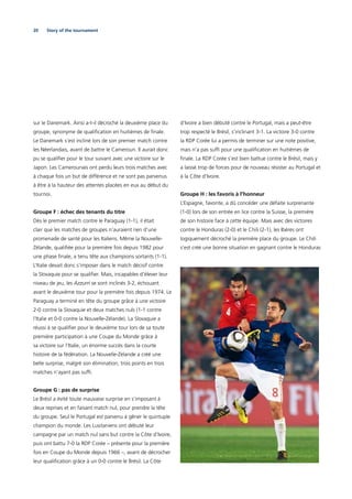 20 Story of the tournament
sur le Danemark. Ainsi a-t-il décroché la deuxième place du
groupe, synonyme de qualiﬁcation en huitièmes de ﬁnale.
Le Danemark s’est incliné lors de son premier match contre
les Néerlandais, avant de battre le Cameroun. Il aurait donc
pu se qualiﬁer pour le tour suivant avec une victoire sur le
Japon. Les Camerounais ont perdu leurs trois matches avec
à chaque fois un but de différence et ne sont pas parvenus
à être à la hauteur des attentes placées en eux au début du
tournoi.
Groupe F : échec des tenants du titre
Dès le premier match contre le Paraguay (1-1), il était
clair que les matches de groupes n’auraient rien d’une
promenade de santé pour les Italiens. Même la Nouvelle-
Zélande, qualiﬁée pour la première fois depuis 1982 pour
une phase ﬁnale, a tenu tête aux champions sortants (1-1).
L’Italie devait donc s’imposer dans le match décisif contre
la Slovaquie pour se qualiﬁer. Mais, incapables d’élever leur
niveau de jeu, les Azzurri se sont inclinés 3-2, échouant
avant le deuxième tour pour la première fois depuis 1974. Le
Paraguay a terminé en tête du groupe grâce à une victoire
2-0 contre la Slovaquie et deux matches nuls (1-1 contre
l’Italie et 0-0 contre la Nouvelle-Zélande). La Slovaquie a
réussi à se qualiﬁer pour le deuxième tour lors de sa toute
première participation à une Coupe du Monde grâce à
sa victoire sur l’Italie, un énorme succès dans la courte
histoire de la fédération. La Nouvelle-Zélande a créé une
belle surprise, malgré son élimination, trois points en trois
matches n’ayant pas sufﬁ.
Groupe G : pas de surprise
Le Brésil a évité toute mauvaise surprise en s’imposant à
deux reprises et en faisant match nul, pour prendre la tête
du groupe. Seul le Portugal est parvenu à gêner le quintuple
champion du monde. Les Lusitaniens ont débuté leur
campagne par un match nul sans but contre la Côte d’Ivoire,
puis ont battu 7-0 la RDP Corée – présente pour la première
fois en Coupe du Monde depuis 1966 –, avant de décrocher
leur qualiﬁcation grâce à un 0-0 contre le Brésil. La Côte
d’Ivoire a bien débuté contre le Portugal, mais a peut-être
trop respecté le Brésil, s’inclinant 3-1. La victoire 3-0 contre
la RDP Corée lui a permis de terminer sur une note positive,
mais n’a pas sufﬁ pour une qualiﬁcation en huitièmes de
ﬁnale. La RDP Corée s’est bien battue contre le Brésil, mais y
a laissé trop de forces pour de nouveau résister au Portugal et
à la Côte d’Ivoire.
Groupe H : les favoris à l’honneur
L’Espagne, favorite, a dû concéder une défaite surprenante
(1-0) lors de son entrée en lice contre la Suisse, la première
de son histoire face à cette équipe. Mais avec des victoires
contre le Honduras (2-0) et le Chili (2-1), les Ibères ont
logiquement décroché la première place du groupe. Le Chili
s’est créé une bonne situation en gagnant contre le Honduras
 