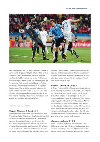 212010 FIFA World Cup South Africa™
et la Suisse (les deux fois 1-0) avant d’affronter l’Espagne en
dernier match de groupe. Malgré la défaite 2-1 (les Chiliens
ayant évolué à dix pendant près d’une heure après une
expulsion dès la 37e
minute de jeu), les Sud-Américains se
sont qualiﬁés pour le tour suivant avec autant de points que
les Espagnols. Après le succès contre l’Espagne, d’autres
excellentes performances étaient attendues de la part de
l’équipe suisse. Mais la victoire nécessaire lors du dernier
match contre le Honduras n’a pas eu lieu et la Suisse a été
éliminée. Le Honduras s’est battu corps et âme lors de ses
trois matches. Il a manqué d’expérience internationale pour
pouvoir tenir tête à des adversaires plus forts.
Huitièmes de ﬁnale
Uruguay – République de Corée 2-1 (1-0)
L’Uruguay débutait idéalement le match en marquant dès la
8e
minute par Suárez (9) après une récupération de Forlán (10)
qui proﬁtait d’une erreur de placement de la défense sud-
coréenne. Les Asiatiques tentaient alors de presser plus
haut et de façon plus agressive la défense uruguayenne aﬁn
d’égaliser. Ce que réussissait Lee Chung Yong (17) de la tête,
sur un coup franc à la 70e
minute. La République de Corée
est ensuite légèrement redescendue, attendant une occasion
de contre. Cette tactique n’a cependant pas fonctionné face
à des Sud-Américains combattifs et déterminés à décrocher
la victoire. Suárez faisait la différence à dix minutes de la ﬁn
grâce à son second but du match. Les Asiatiques n’étaient
alors plus en mesure de réagir.
États-Unis – Ghana 1-2 (1-1, 0-1) a.p.
Le Ghana s’est montré très efﬁcace en première période et a
ouvert le score par Kevin Prince Boateng (23). Les Américains
ont été menés au score pour la troisième fois du tournoi.
Leurs efforts ont payé en deuxième période et ils ont
nettement élevé leur niveau de jeu. Donovan (10) a converti
un penalty justement accordé après l’heure de jeu. Malgré
de nombreuses occasions de but des deux côtés, aucune
des deux équipes n’est parvenue à faire la différence dans le
temps réglementaire. Le Ghana a retrouvé des forces pour
marquer en début de prolongations grâce à Gyan (3) le but
d’une victoire méritée. Les Américains ont manqué de forces
pour renverser une nouvelle fois la situation.
Allemagne – Angleterre 4-1 (2-1)
Grâce à deux buts, de Klose (11) et de Podolski (10),
l’Allemagne menait déjà 2-0 dans ce duel classique après
une demi-heure de jeu. Jusque-là, l’Angleterre n’avait eu
aucune chance, mais elle a relevé la tête et, cinq minutes
 