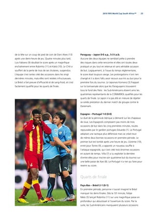 232010 FIFA World Cup South Africa™
de la tête sur un coup de pied de coin de Dani Alves (13)
après une demi-heure de jeu. Quatre minutes plus tard,
Luis Fabiano (9) doublait le score après un magniﬁque
enchaînement entre Robinho (11) et Kaká (10). Le Chili a
souffert de la perte de trois de ses titulaires, suspendus.
L’équipe s’est certes créé des occasions dans les vingt
dernières minutes, mais elles sont restées infructueuses.
Le Brésil a fait preuve d’efﬁcacité et de sang-froid, et s’est
facilement qualiﬁé pour les quarts de ﬁnale.
Paraguay – Japon 0-0 a.p., 5-3 t.a.b.
Aucune des deux équipes ne semblait prête à prendre
des risques dans cette rencontre et elles ont toutes deux
pratiqué un jeu tout en retenue et sans véritable occasion
de but. Logiquement, à l’issue du temps réglementaire,
le score était toujours vierge. Les prolongations n’ont rien
changé et il a donc fallu avoir recours aux tirs au but pour la
première fois du tournoi. Le Japonais Komano (3) frappait
sur la transversale alors que les Paraguayens trouvaient
tous le fond des ﬁlets : les Sud-Américains étaient ainsi les
quatrièmes représentants de la CONMEBOL qualiﬁés pour les
quarts de ﬁnale. Le Japon n’a pas été en mesure de répéter
sa solide prestation du dernier match de groupe contre le
Danemark.
Espagne – Portugal 1-0 (0-0)
Le duel de la péninsule ibérique a démarré sur les chapeaux
de roue. Les Espagnols comptaient pas moins de trois
occasions de but dans les cinq premières minutes, toutes
repoussées par le gardien portugais Eduardo (1). Le Portugal
adoptait une tactique plus défensive mais se créait tout
de même deux bonnes occasions en première période. Le
premier but est tombé après une heure de jeu. Llorente (19),
entré pour Torres (9), a apporté un nouveau soufﬂe à
l’attaque espagnole, qui s’est créé trois énormes occasions
en autant de temps. Villa (7) a su exploiter la dernière
d’entre elles pour inscrire son quatrième but du tournoi sur
une belle passe de Xavi (8). Le Portugal n’a rien pu faire pour
revenir au score.
Quarts de ﬁnale
Pays-Bas – Brésil 2-1 (0-1)
En première période, personne n’aurait imaginé le Brésil
manquer les demi-ﬁnales. Dès la 10e
minute, Felipe
Melo (5) lançait Robinho (11) sur une magniﬁque passe en
profondeur qui aboutissait à l’ouverture du score. Par la
suite, les Sud-Américains manquaient plusieurs occasions
 
