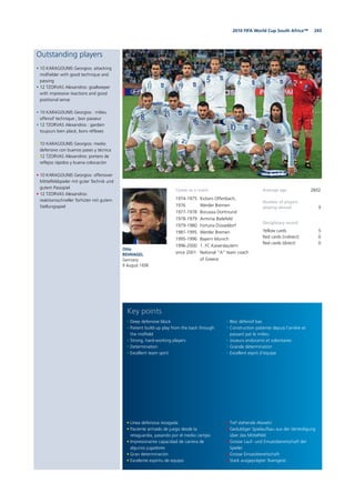 2432010 FIFA World Cup South Africa™
Outstanding players
• 10 KARAGOUNIS Georgios: attacking
midfielder with good technique and
passing
• 12 TZORVAS Alexandros: goalkeeper
with impressive reactions and good
positional sense
• 10 KARAGOUNIS Georgios : milieu
offensif technique ; bon passeur
• 12 TZORVAS Alexandros : gardien
toujours bien placé, bons réflexes
• 10 KARAGOUNIS Georgios: medio
defensivo con buenos pases y técnica
• 12 TZORVAS Alexandros: portero de
reflejos rápidos y buena colocación
• 10 KARAGOUNIS Georgios: offensiver
Mittelfeldspieler mit guter Technik und
gutem Passspiel
• 12 TZORVAS Alexandros:
reaktionsschneller Torhüter mit gutem
Stellungsspiel
Otto
REHHAGEL
Germany
9 August 1938
Average age 28/02
Number of players
playing abroad 9
Disciplinary record
Yellow cards 5
Red cards (indirect) 0
Red cards (direct) 0
• Línea defensiva rezagada
• Paciente armado de juego desde la
retaguardia, pasando por el medio campo
• Impresionante capacidad de carrera de
algunos jugadores
• Gran determinación
• Excelente espíritu de equipo
• Deep defensive block
• Patient build-up play from the back through
the midfield
• Strong, hard-working players
• Determination
• Excellent team spirit
• Tief stehende Abwehr
• Geduldiger Spielaufbau aus der Verteidigung
über das Mittelfeld
• Grosse Lauf- und Einsatzbereitschaft der
Spieler
• Grosse Einsatzbereitschaft
• Stark ausgeprägter Teamgeist
• Bloc défensif bas
• Construction patiente depuis l’arrière et
passant par le milieu
• Joueurs endurants et volontaires
• Grande détermination
• Excellent esprit d’équipe
Key points
Career as a coach
1974-1975 Kickers Offenbach,
1976 Werder Bremen
1977-1978 Borussia Dortmund
1978-1979 Arminia Bielefeld
1979-1980 Fortuna Düsseldorf
1981-1995 Werder Bremen
1995-1996 Bayern Munich
1996-2000 1. FC Kaiserslautern
since 2001 National “A” team coach
of Greece
 