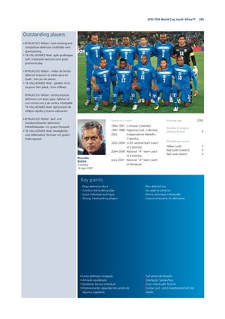2452010 FIFA World Cup South Africa™
Outstanding players
• 8 PALACIOS Wilson: hard-working and
competitive defensive midfielder with
good passing
• 18 VALLADARES Noel: agile goalkeeper
with impressive reactions and good
positional play
• 8 PALACIOS Wilson : milieu de terrain
défensif endurant et solide dans les
duels ; bon jeu de passes
• 18 VALLADARES Noel : gardien vif et
toujours bien placé ; bons réflexes
• 8 PALACIOS Wilson: centrocampista
defensivo con buen pase, hábil en el
uno contra uno y de carrera infatigable
• 18 VALLADARES Noel: ágil portero de
reflejos rápidos y buena colocación
• 8 PALACIOS Wilson: lauf- und
zweikampfstarker defensiver
Mittelfeldspieler mit gutem Passspiel
• 18 VALLADARES Noel: beweglicher
und reflexstarker Torhüter mit gutem
Stellungsspiel
Reynaldo
RUEDA
Colombia
16 April 1957
Average age 27/05
Number of players
playing abroad 9
Disciplinary record
Yellow cards 7
Red cards (indirect) 0
Red cards (direct) 0
• Línea defensiva rezagada
• Armado equilibrado
• Excelente técnica individual
• Impresionante capacidad de carrera de
algunos jugadores
• Deep defensive block
• Constructive build-up play
• Good individual technique
• Strong, hard-working players
• Tief stehende Abwehr
• Überlegter Spielaufbau
• Gute individuelle Technik
• Grosse Lauf- und Einsatzbereitschaft der
Spieler
• Bloc défensif bas
• Jeu posé et construit
• Bonne technique individuelle
• Joueurs endurants et volontaires
Key points
Career as a coach
1994-1997 Cortuluá, Colombia
1997-1998 Deportivo Cali, Colombia
2002 Independiente Medellín,
Colombia
2002-2004 U-20 national team coach
of Colombia
2004-2006 National “A” team coach
of Colombia
since 2007 National “A” team coach
of Honduras
 