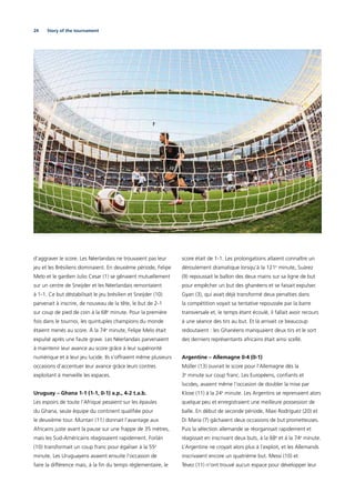 24 Story of the tournament
d’aggraver le score. Les Néerlandais ne trouvaient pas leur
jeu et les Brésiliens dominaient. En deuxième période, Felipe
Melo et le gardien Julio Cesar (1) se gênaient mutuellement
sur un centre de Sneijder et les Néerlandais remontaient
à 1-1. Ce but déstabilisait le jeu brésilien et Sneijder (10)
parvenait à inscrire, de nouveau de la tête, le but de 2-1
sur coup de pied de coin à la 68e
minute. Pour la première
fois dans le tournoi, les quintuples champions du monde
étaient menés au score. À la 74e
minute, Felipe Melo était
expulsé après une faute grave. Les Néerlandais parvenaient
à maintenir leur avance au score grâce à leur supériorité
numérique et à leur jeu lucide. Ils s’offraient même plusieurs
occasions d’accentuer leur avance grâce leurs contres
exploitant à merveille les espaces.
Uruguay – Ghana 1-1 (1-1, 0-1) a.p., 4-2 t.a.b.
Les espoirs de toute l’Afrique pesaient sur les épaules
du Ghana, seule équipe du continent qualiﬁée pour
le deuxième tour. Muntari (11) donnait l’avantage aux
Africains juste avant la pause sur une frappe de 35 mètres,
mais les Sud-Américains réagissaient rapidement. Forlán
(10) transformait un coup franc pour égaliser à la 55e
minute. Les Uruguayens avaient ensuite l’occasion de
faire la différence mais, à la ﬁn du temps réglementaire, le
score était de 1-1. Les prolongations allaient connaître un
déroulement dramatique lorsqu’à la 121e
minute, Suárez
(9) repoussait le ballon des deux mains sur sa ligne de but
pour empêcher un but des ghanéens et se faisait expulser.
Gyan (3), qui avait déjà transformé deux penalties dans
la compétition voyait sa tentative repoussée par la barre
transversale et, le temps étant écoulé, il fallait avoir recours
à une séance des tirs au but. Et là arrivait ce beaucoup
redoutaient : les Ghanéens manquaient deux tirs et le sort
des derniers représentants africains était ainsi scellé.
Argentine – Allemagne 0-4 (0-1)
Müller (13) ouvrait le score pour l’Allemagne dès la
3e
 minute sur coup franc. Les Européens, conﬁants et
lucides, avaient même l’occasion de doubler la mise par
Klose (11) à la 24e
minute. Les Argentins se reprenaient alors
quelque peu et enregistraient une meilleure possession de
balle. En début de seconde période, Maxi Rodríguez (20) et
Di María (7) gâchaient deux occasions de but prometteuses.
Puis la sélection allemande se réorganisait rapidement et
réagissait en inscrivant deux buts, à la 68e
et à la 74e
 minute.
L’Argentine ne croyait alors plus à l’exploit, et les Allemands
inscrivaient encore un quatrième but. Messi (10) et
Tévez (11) n’ont trouvé aucun espace pour développer leur
 