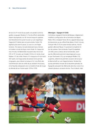 26 Story of the tournament
de but à la 4e
minute de jeu après une parade courte du
gardien uruguayen Muslera (1). Puis les efforts néerlandais
étaient récompensés à la 18e
minute lorsque le capitaine
Van Bronckhorst (5) ouvrait le score sur une magniﬁque
frappe de 37 mètres dans la lucarne droite. Forlán (10)
égalisait juste avant la pause, lui aussi sur une frappe
lointaine. À la reprise, les duels devenaient plus intenses
et le ballon circulait de façon moins ﬂuide. En l’espace de
trois minutes, les Néerlandais trouvaient deux fois le but
(70e
et 73e
 minutes), par Sneijder (10) d’un tir tendu et par
Robben (11) de la tête. Pereira (11) marquait en ﬁn de match
(92e
) après une longue phase de pression de la part des
Uruguayens, pour réduire la marque à 3-2. Les efforts des
Sud-Américains dans les arrêts de jeu restaient infructueux,
et les Pays-Bas atteignaient ainsi la troisième ﬁnale de Coupe
du Monde de leur histoire après 1974 et 1978.
Allemagne – Espagne 0-1 (0-0)
L’entraîneur espagnol Vicente del Bosque a légèrement
modiﬁé la conﬁguration de sa formation de départ.
Pedro (18) a remplacé Torres (9) et a apporté beaucoup
de dynamisme au jeu offensif des Ibères. À la 6e
minute,
il lançait Villa (7) d’une passe tendue précise, mais le
gardien allemand Neuer (1) parvenait à empêcher le
but de justesse. Dans la lancée, Puyol (5) expédiait
une tête juste au dessus de la transversale, avant
que les Allemands prennent davantage part au jeu
et que Trochowski (15), qui remplaçait Müller (13),
suspendu, obtienne la première occasion de but pour
la Mannschaft sur une frappe lointaine. Pendant les
quinze premières minutes de la deuxième période, les
Espagnols pressaient les Allemands dans leur zone et se
créaient plusieurs occasions de but. Tout d’abord, Xabi
 