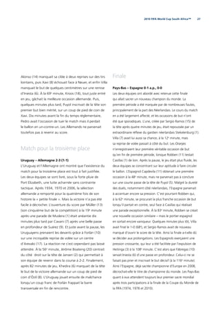 272010 FIFA World Cup South Africa™
Alonso (14) manquait sa cible à deux reprises sur des tirs
lointains, puis Xavi (8) échouait face à Neuer, et enﬁn Villa
manquait le but de quelques centimètres sur une remise
d’Iniesta (6). À la 69e
minute, Kroos (18), tout juste entré
en jeu, gâchait la meilleure occasion allemande. Puis,
quelques minutes plus tard, Puyol inscrivait de la tête son
premier but bien mérité, sur un coup de pied de coin de
Xavi. Dix minutes avant la ﬁn du temps réglementaire,
Pedro avait l’occasion de tuer le match mais il perdait
le ballon en un-contre-un. Les Allemands ne parvenait
toutefois pas à revenir au score.
Match pour la troisième place
Uruguay – Allemagne 2-3 (1-1)
L’Uruguay et l’Allemagne ont montré que l’existence du
match pour la troisième place est tout à fait justiﬁée.
Les deux équipes se sont livré, sous la forte pluie de
Port Elizabeth, une lutte acharnée sans contrainte
tactique. Après 1934, 1970 et 2006, la sélection
allemande a remporté pour la quatrième fois de son
histoire la « petite ﬁnale ». Mais la victoire n’a pas été
facile à décrocher. L’ouverture du score par Müller (13)
(son cinquième but de la compétition) à la 19e
minute
après une parade de Muslera (1) était anéantie dix
minutes plus tard par Cavani (7) après une belle passe
en profondeur de Suárez (9). Et juste avant la pause, les
Uruguayens prenaient les devants grâce à Forlán (10)
sur une incroyable reprise de volée sur un centre
d’Arevalo (17). La réaction ne s’est cependant pas laissé
attendre. À la 56e
minute, Jérôme Boateng (20) centrait
du côté droit sur la tête de Jansen (2) qui permettait à
son équipe de revenir dans la course à 2-2. Finalement,
après 82 minutes de jeu, Khedira (6) marquait de la tête
le but de la victoire allemande sur un coup de pied de
coin d’Özil (8). L’Uruguay jouait ensuite de malchance
lorsqu’un coup franc de Forlán frappait la barre
transversale en ﬁn de rencontre.
Finale
Pays-Bas – Espagne 0-1 a.p., 0-0
Les deux équipes ont abordé avec retenue cette ﬁnale
qui allait sacrer un nouveau champion du monde. La
première période a été marquée par de nombreuses fautes,
principalement de la part des Néerlandais. Le cours du match
en a été largement affecté, et les occasions de but n’ont
été que sporadiques. L’une, créée par Sergio Ramos (15) de
la tête après quatre minutes de jeu, était repoussée par un
extraordinaire réﬂexe du gardien néerlandais Stekelenburg (1).
Villa (7) avait lui aussi sa chance, à la 12e
 minute, mais
sa reprise de volée passait à côté du but. Les Oranjes
n’enregistraient leur première véritable occasion de but
qu’en ﬁn de première période, lorsque Robben (11) testait
Casillas (1) de loin. Après la pause, le jeu était plus ﬂuide, les
deux équipes se concentrant sur leur aptitude à faire circuler
le ballon. L’Espagnol Capdevila (11) obtenait une première
occasion à la 48e
minute, mais ne parvenait pas à conclure
sur une courte passe de la tête de Puyol (5). Malgré la dureté
des duels, notamment côté néerlandais, l’Espagne parvenait
à accentuer encore sa pression. C’est pourtant Robben qui,
à la 62e
minute, se procurait la plus franche occasion de but
lorsqu’il partait en contre, seul face à Casillas qui réalisait
une parade exceptionnelle. À la 83e
minute, Robben se créait
une nouvelle occasion similaire – mais le portier espagnol
en sortait encore vainqueur. Quelques minutes plus tôt, Villa
avait frisé le 1-0 (68e
), et Sergio Ramos avait de nouveau
manqué d’ouvrir le score de la tête. Ainsi la ﬁnale a-t-elle dû
se décider aux prolongations. Les Espagnols exerçaient une
pression croissante, qui leur a été facilitée par l’expulsion de
Heitinga (3) à la 108e
minute. C’est alors que Fàbregas (10)
servait Iniesta (6) d’une passe en profondeur. Celui-ci ne se
faisait pas prier et inscrivait le but décisif (à la 116e
minute).
Ainsi l’Espagne, déjà sacrée championne d’Europe en 2008,
décrochait-elle le titre de championne du monde. Les Pays-Bas
quant à eux attendent toujours leur premier sacre mondial
après trois participations à la ﬁnale de la Coupe du Monde de
la FIFA (1974, 1978 et 2010).
 