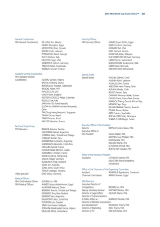 2832010 FIFA World Cup South Africa™
General Coordinators
FIFA General Coordinators DE LUISA Yon, Mexico
FAHMY Mustapha, Egypt
MONTOPOLI Peter, Canada
NOHRA Carlo, Lebanon
PETRIASHVILI David, Georgia
PUCCI Stefano, Italy
SALCEDO Hugo, USA
SANDROCK Helmut, Germany
TINOCO Rafael, Guatemala
WANGEL Lennart, Finland
Assistant General Coordinators
FIFA Assistant General
Coordinators ADAMU Samson, Nigeria
BAFFOE Anthony, Ghana
BERDIKULOV Avazbek, Uzbekistan
BROOKE Adam, FIFA
FRACISCO Jill, USA
LYNCH Mark, England
RESTREPO OROZCO Felipe, Colombia
RIZZELLO Joe, Italy
SHIN Man Gil, Korea Republic
SULTAN AL-HARAMI Ahmed Mohamed,
Qatar
TAN Tiong Meng Benjamin, Singapore
THAPA Gaurav, Nepal
TRADE Ricardo, Brazil
VALCKE Sebastien, France
Technical Study Group
TSG Members BWALYA Kalusha, Zambia
CALDERON Gabriel, Argentina
CORNEAL Alvin, Trinidad and Tobago
CUBILLAS Teoﬁlo, Peru
GRONDONA Humberto, Argentina
GUIMARAES Alexandre, Costa Rica
HOULLIER Gerard, France
HUSSEIN Abdel Moneim, Sudan
KAREMBEU Christian, France
KWOK Ka-Ming, Hong Kong
OSIECK Holger, Germany
ROXBURGH Andy, Scotland
SELBY Jim, Australia
SONO Jomo, South Africa
TENGA Leodegar, Tanzania
Video specialist DIAZ Marco, Germany
Medical Ofﬁcers
FIFA Chief Medical Ofﬁcer DVORAK Jiri, FIFA
FIFA Medical Ofﬁcers AHMED Hosny Abdelrahman, Egypt
AL-RIYAMI Masoud, Oman
BABWAH Terence, Trinidad and Tobago
EDWARDS Tony, New Zealand
MADERO Raul, Argentina
PALAVICINI Carlos, Costa Rica
PETERSON Lars, Sweden
SINGH Gurcharan, Malaysia
ZERGUINI Abdelmadjid Yacine, Algeria
MUELLER Alfred, Switzerland
Security Ofﬁcers
FIFA Security Ofﬁcers AHMED Essam El-Din, Egypt
GRZELLA Ulrich, Germany
HOWARD Ted, USA
KAPL Gerhard, Austria
KHAN Dell Akbar, Malaysia
KUCHENBECKER Michael, Germany
LARDI Pierino, Switzerland
MAGASSOUBA Souleymane, Mali
SABIR David, Bermuda
VAN RHEE Will, Netherlands
Special Duties
Special duties ADOUM Djibrine, Chad
ALAMEH Rahif, Lebanon
ALOULOU Slim, Tunisia
ARIIOTIMA Henri Thierry, Tahiti
ASFURA Alfredo, Chile
BOUZO Farouk, Syria
CAMARA Almamy Kabele, Guinea
CHUNG David, Papua New Guinea
KAMACH Thierry, Central African Rep.
MEMENE Seyi, Togo
MUSABYIMANA Celestin, Rwanda
OSUNA Romer, Bolivia
PATEL Suketu, Seychelles
ROCHA LOPEZ Julio, Nicaragua
SHAMS EL DIN Magdi, Sudan
Executive Ofﬁce of the President
Director BOTTA Christine Maria, FIFA
Executive Ofﬁce of
the President GAGG Walter, FIFA
MATHIEU Guy-Philippe, FIFA
LEEB Daniela, FIFA
MULERO Marta, FIFA
SCHAEFER Ahmed, FIFA
BURTSCHER Claudia, FIFA
Ofﬁce of the Honorary President
Assistants CITHERLET Marcel, FIFA
URLACHER Marie-Madeleine,
Switzerland
Ofﬁce of the Chairman of the Organising Committee
Assistant NGANGUE Appolinaire, Cameroon
Chairman’s Secretariat ARAFA Shereen, Egypt
FIFA Directors
Executive Director of
Competitions BROWN Jim, FIFA
Deputy Secretary General KATTNER Markus, FIFA
Director of Legal Affairs VILLIGER Marco, FIFA
Director of Communications
& Public Affairs a.i. MAINGOT Nicolas, FIFA
Director of Member Associations
and Development REGENASS Thierry, FIFA
Director of Marketing WEIL Thierry, FIFA
Director of TV ERICSON Niclas, FIFA
 