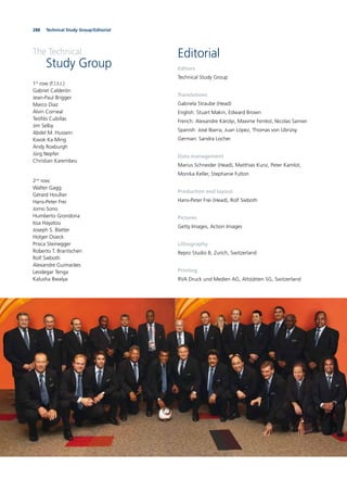 288 Technical Study Group/Editorial288
Editorial
Editors
Technical Study Group
Translations
Gabriela Straube (Head)
English: Stuart Makin, Edward Brown
French: Alexandre Károlyi, Maxime Ferréol, Nicolas Samier
Spanish: José Ibarra, Juan López, Thomas von Ubrizsy
German: Sandra Locher
Data management
Marius Schneider (Head), Matthias Kunz, Peter Kamlot,
Monika Keller, Stephanie Fulton
Production and layout
Hans-Peter Frei (Head), Rolf Sieboth
Pictures
Getty Images, Action Images
Lithography
Repro Studio B, Zurich, Switzerland
Printing
RVA Druck und Medien AG, Altstätten SG, Switzerland
The Technical
Study Group
1st
row (f.l.t.r.):
Gabriel Calderón
Jean-Paul Brigger
Marco Diaz
Alvin Corneal
Teóﬁlo Cubillas
Jim Selby
Abdel M. Hussein
Kwok Ka Ming
Andy Roxburgh
Jürg Nepfer
Christian Karembeu
2nd
row:
Walter Gagg
Gérard Houllier
Hans-Peter Frei
Jomo Sono
Humberto Grondona
Issa Hayatou
Joseph S. Blatter
Holger Osieck
Prisca Steinegger
Roberto T. Brantschen
Rolf Sieboth
Alexandre Guimarães
Leodegar Tenga
Kalusha Bwalya
 